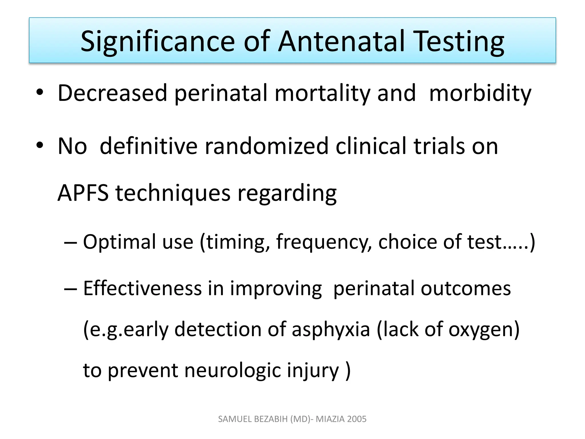 Significance of Antenatal Testing
• Decreased perinatal mortality and morbidity
• No definitive randomized clinical trials on
APFS techniques regarding
– Optimal use (timing, frequency, choice of test…..)
– Effectiveness in improving perinatal outcomes
(e.g.early detection of asphyxia (lack of oxygen)
to prevent neurologic injury )
SAMUEL BEZABIH (MD)- MIAZIA 2005
 