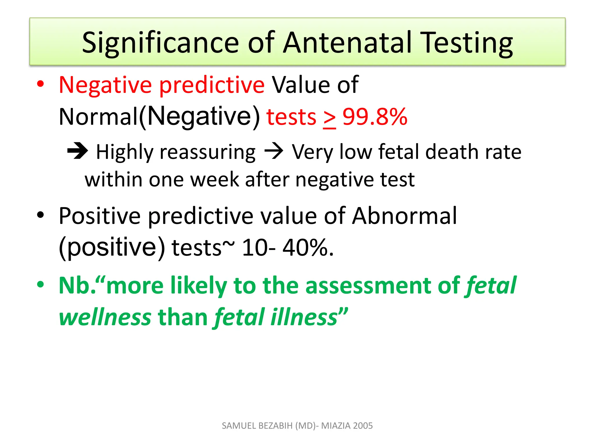 Significance of Antenatal Testing
• Negative predictive Value of
Normal(Negative) tests > 99.8%
 Highly reassuring  Very low fetal death rate
within one week after negative test
• Positive predictive value of Abnormal
(positive) tests~ 10- 40%.
• Nb.“more likely to the assessment of fetal
wellness than fetal illness”
SAMUEL BEZABIH (MD)- MIAZIA 2005
 