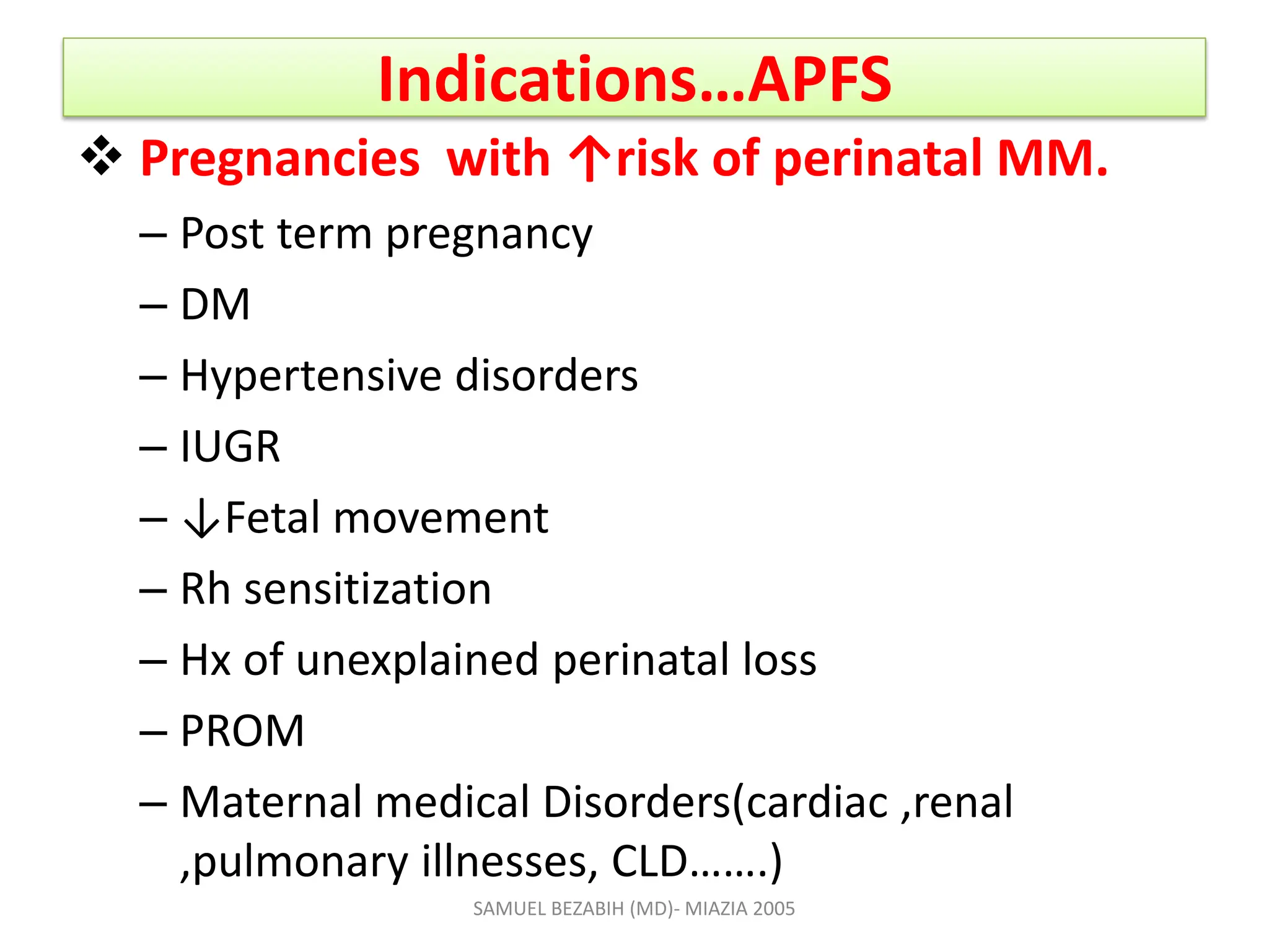 Indications…APFS
 Pregnancies with ↑risk of perinatal MM.
– Post term pregnancy
– DM
– Hypertensive disorders
– IUGR
– ↓Fetal movement
– Rh sensitization
– Hx of unexplained perinatal loss
– PROM
– Maternal medical Disorders(cardiac ,renal
,pulmonary illnesses, CLD…….)
SAMUEL BEZABIH (MD)- MIAZIA 2005
 