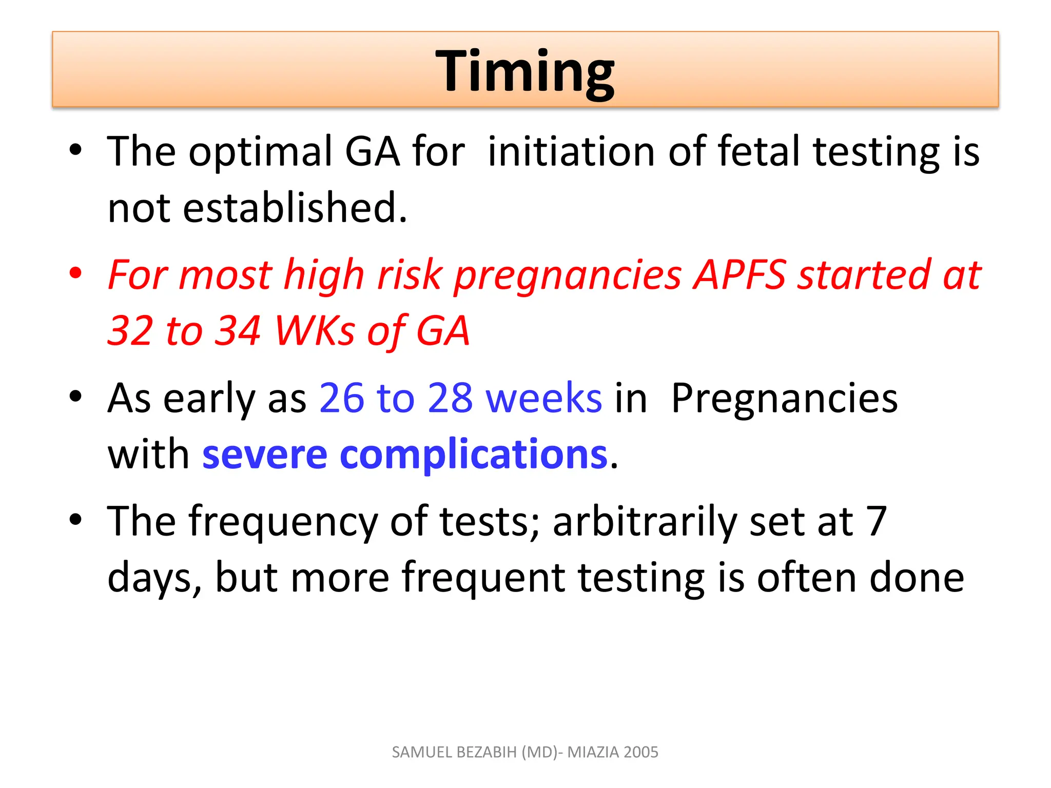 Timing
• The optimal GA for initiation of fetal testing is
not established.
• For most high risk pregnancies APFS started at
32 to 34 WKs of GA
• As early as 26 to 28 weeks in Pregnancies
with severe complications.
• The frequency of tests; arbitrarily set at 7
days, but more frequent testing is often done
SAMUEL BEZABIH (MD)- MIAZIA 2005
 