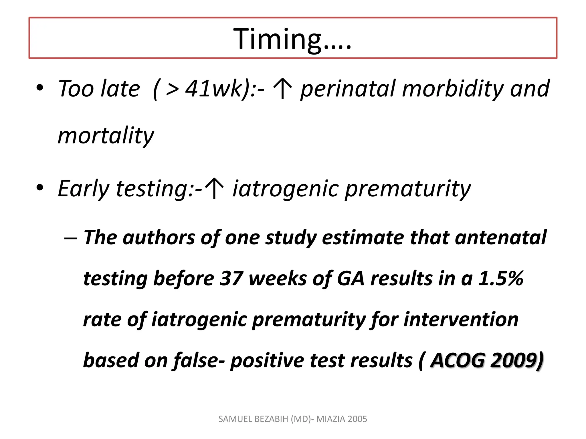 Timing….
• Too late ( > 41wk):- ↑ perinatal morbidity and
mortality
• Early testing:-↑ iatrogenic prematurity
– The authors of one study estimate that antenatal
testing before 37 weeks of GA results in a 1.5%
rate of iatrogenic prematurity for intervention
based on false- positive test results ( ACOG 2009)
SAMUEL BEZABIH (MD)- MIAZIA 2005
 