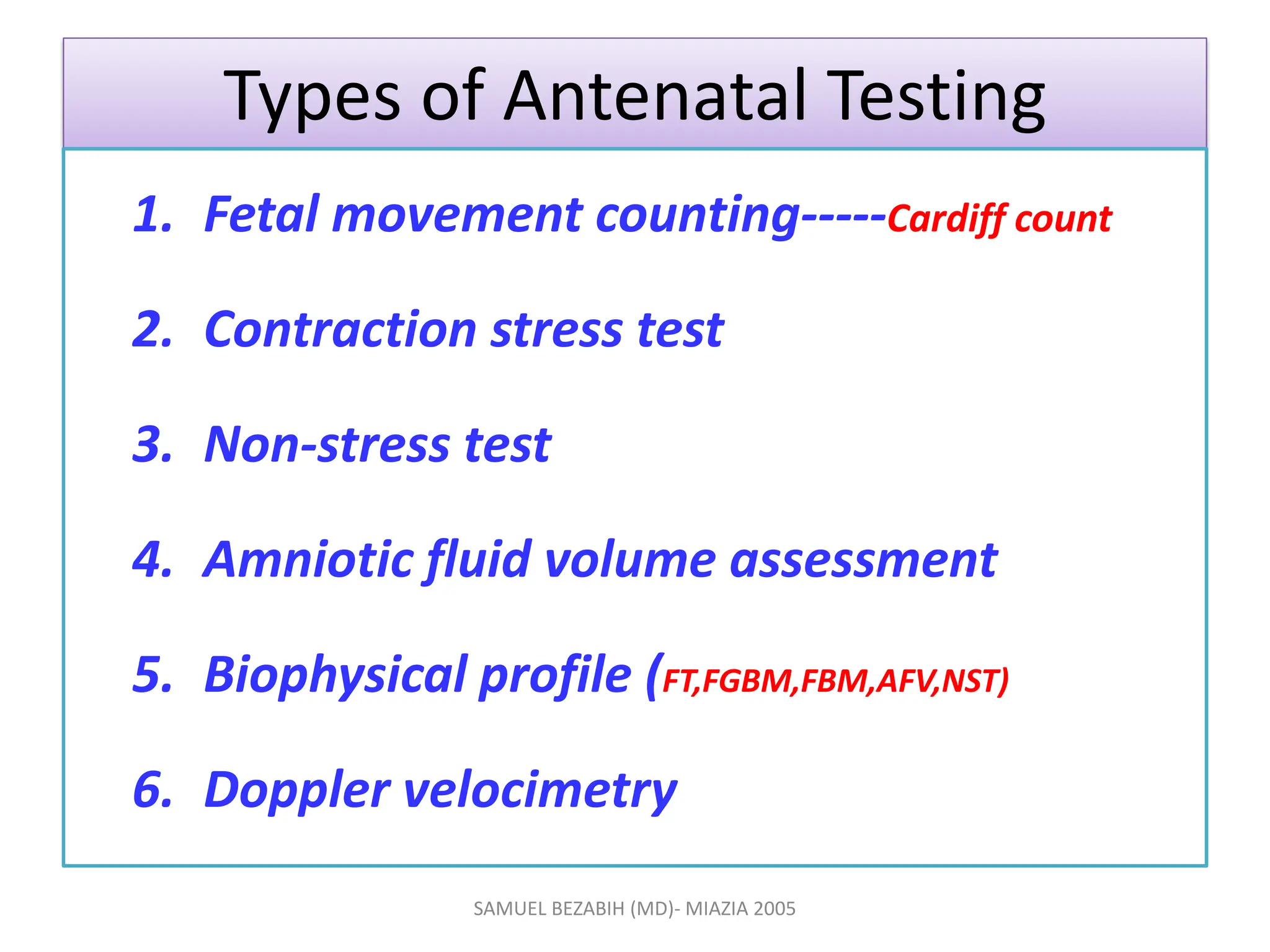 Types of Antenatal Testing
1. Fetal movement counting-----Cardiff count
2. Contraction stress test
3. Non-stress test
4. Amniotic fluid volume assessment
5. Biophysical profile (FT,FGBM,FBM,AFV,NST)
6. Doppler velocimetry
SAMUEL BEZABIH (MD)- MIAZIA 2005
 