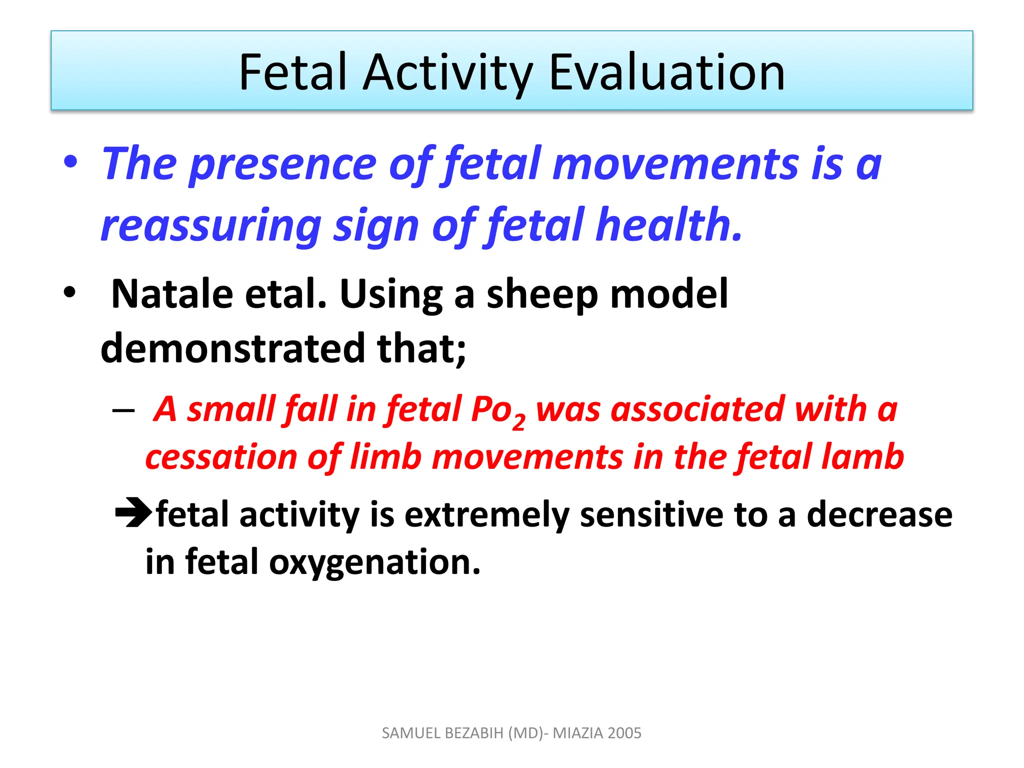 Fetal Activity Evaluation
• The presence of fetal movements is a
reassuring sign of fetal health.
• Natale etal. Using a sheep model
demonstrated that;
– A small fall in fetal Po2 was associated with a
cessation of limb movements in the fetal lamb
fetal activity is extremely sensitive to a decrease
in fetal oxygenation.
SAMUEL BEZABIH (MD)- MIAZIA 2005
 