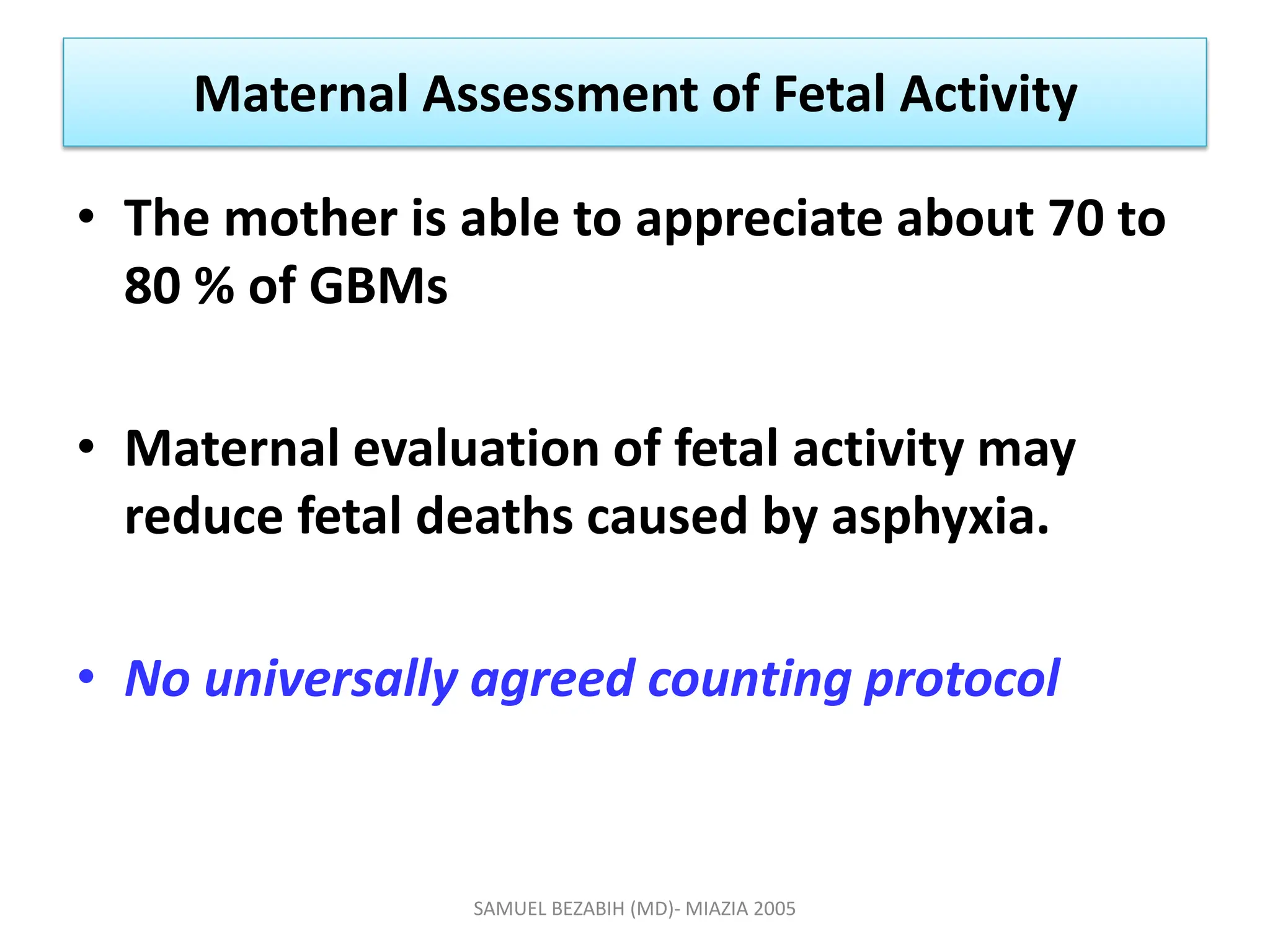 Maternal Assessment of Fetal Activity
• The mother is able to appreciate about 70 to
80 % of GBMs
• Maternal evaluation of fetal activity may
reduce fetal deaths caused by asphyxia.
• No universally agreed counting protocol
SAMUEL BEZABIH (MD)- MIAZIA 2005
 