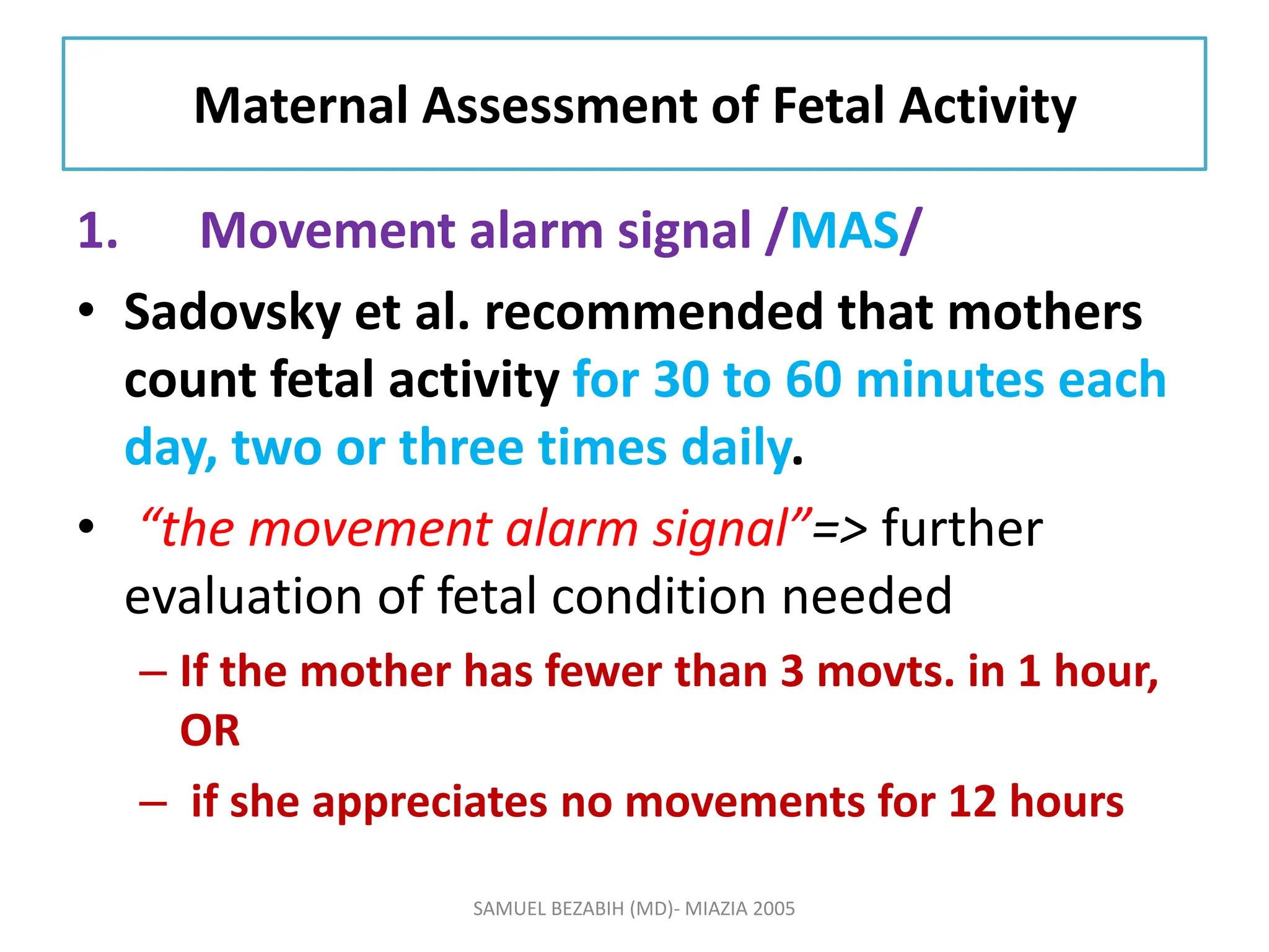 Maternal Assessment of Fetal Activity
1. Movement alarm signal /MAS/
• Sadovsky et al. recommended that mothers
count fetal activity for 30 to 60 minutes each
day, two or three times daily.
• “the movement alarm signal”=> further
evaluation of fetal condition needed
– If the mother has fewer than 3 movts. in 1 hour,
OR
– if she appreciates no movements for 12 hours
SAMUEL BEZABIH (MD)- MIAZIA 2005
 