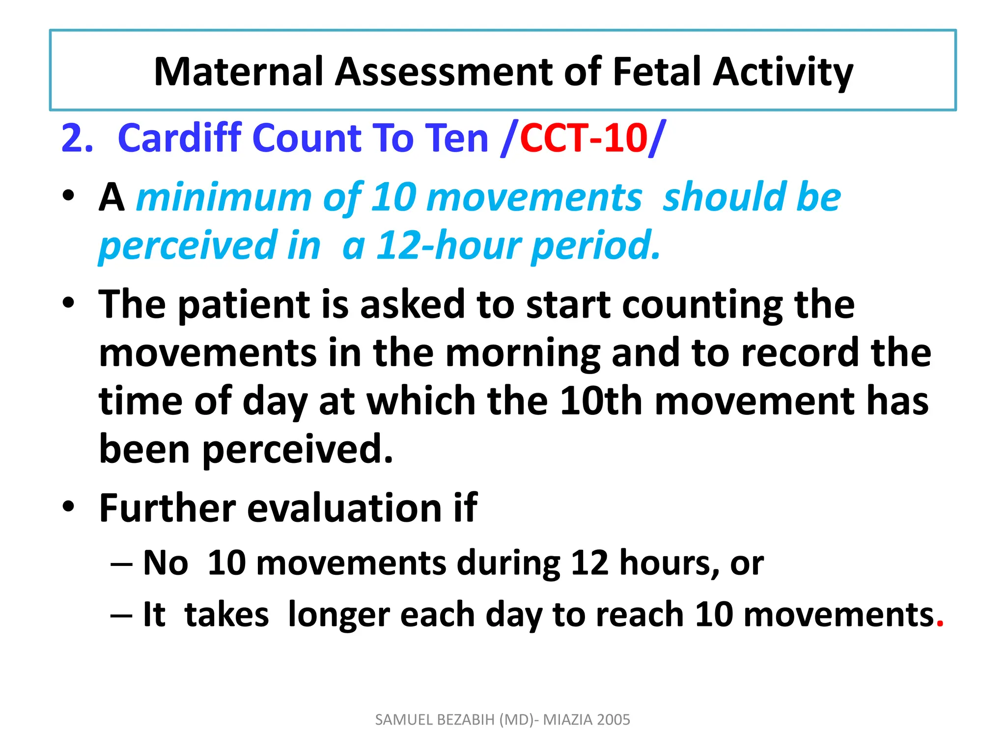 Maternal Assessment of Fetal Activity
2. Cardiff Count To Ten /CCT-10/
• A minimum of 10 movements should be
perceived in a 12-hour period.
• The patient is asked to start counting the
movements in the morning and to record the
time of day at which the 10th movement has
been perceived.
• Further evaluation if
– No 10 movements during 12 hours, or
– It takes longer each day to reach 10 movements.
SAMUEL BEZABIH (MD)- MIAZIA 2005
 