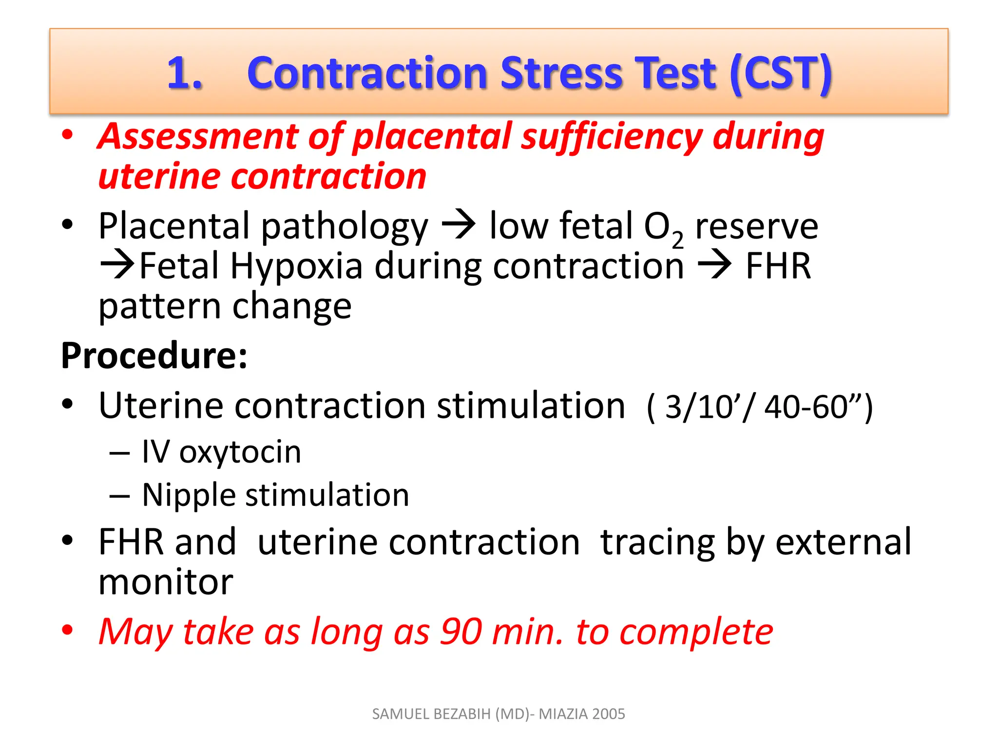 1. Contraction Stress Test (CST)
• Assessment of placental sufficiency during
uterine contraction
• Placental pathology  low fetal O2 reserve
Fetal Hypoxia during contraction  FHR
pattern change
Procedure:
• Uterine contraction stimulation ( 3/10’/ 40-60”)
– IV oxytocin
– Nipple stimulation
• FHR and uterine contraction tracing by external
monitor
• May take as long as 90 min. to complete
SAMUEL BEZABIH (MD)- MIAZIA 2005
 