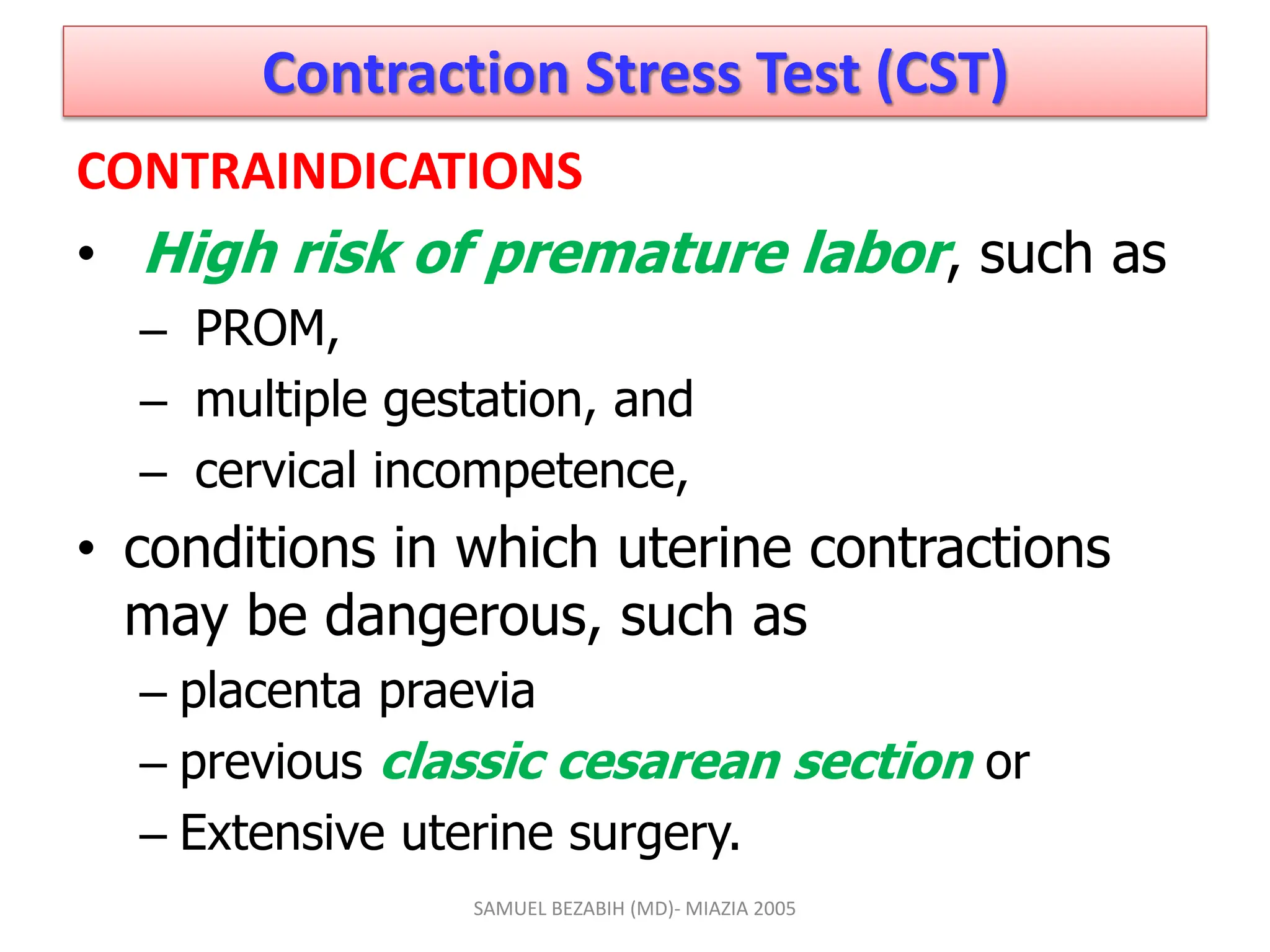 Contraction Stress Test (CST)
CONTRAINDICATIONS
• High risk of premature labor, such as
– PROM,
– multiple gestation, and
– cervical incompetence,
• conditions in which uterine contractions
may be dangerous, such as
– placenta praevia
– previous classic cesarean section or
– Extensive uterine surgery.
SAMUEL BEZABIH (MD)- MIAZIA 2005
 