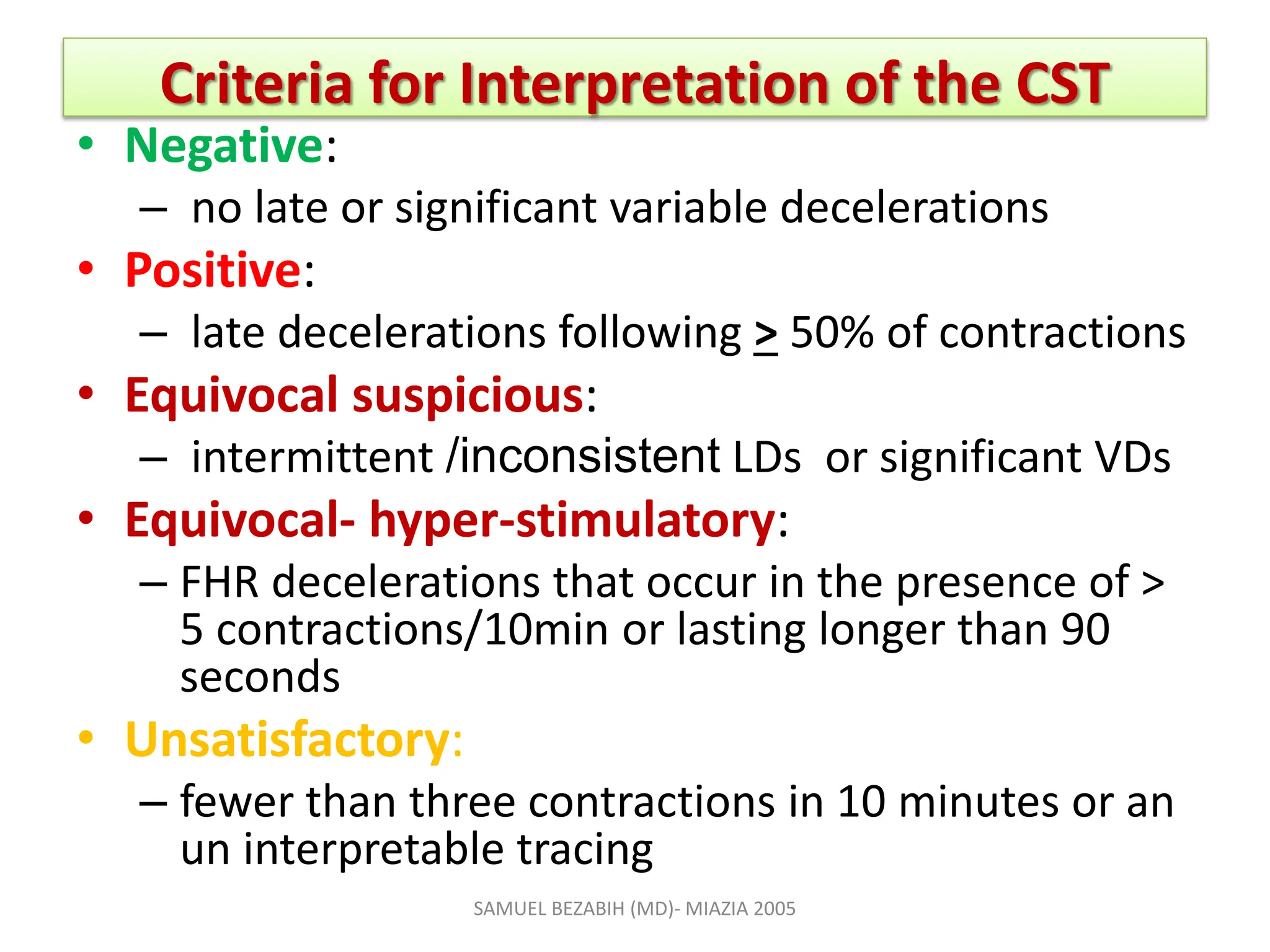 Criteria for Interpretation of the CST
• Negative:
– no late or significant variable decelerations
• Positive:
– late decelerations following > 50% of contractions
• Equivocal suspicious:
– intermittent /inconsistent LDs or significant VDs
• Equivocal- hyper-stimulatory:
– FHR decelerations that occur in the presence of >
5 contractions/10min or lasting longer than 90
seconds
• Unsatisfactory:
– fewer than three contractions in 10 minutes or an
un interpretable tracing
SAMUEL BEZABIH (MD)- MIAZIA 2005
 