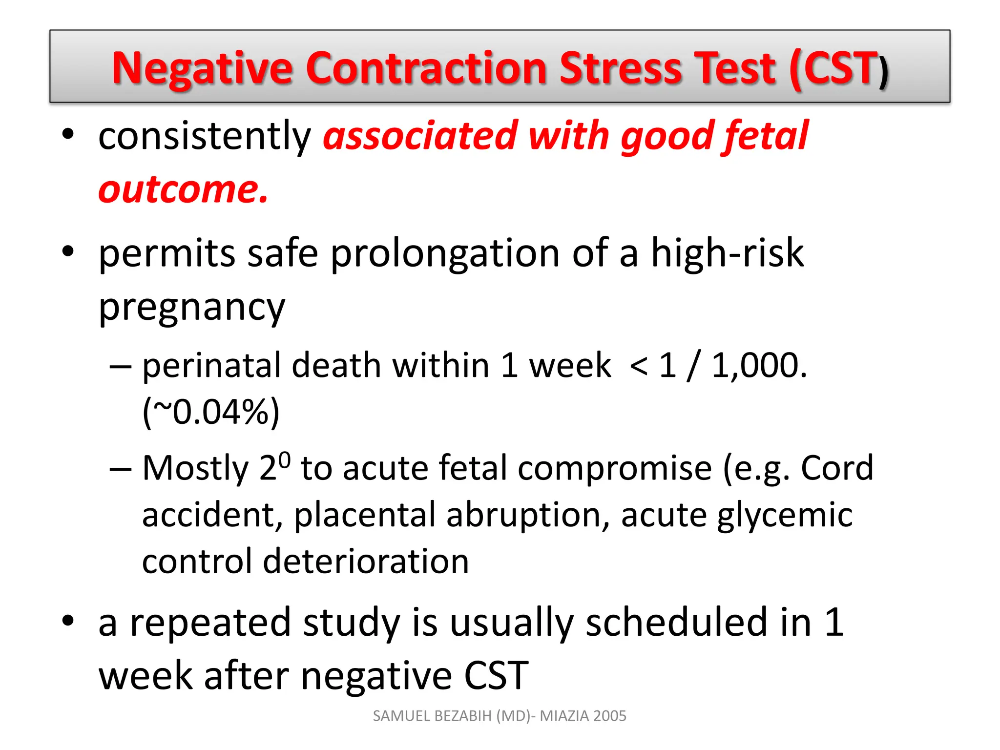 Negative Contraction Stress Test (CST)
• consistently associated with good fetal
outcome.
• permits safe prolongation of a high-risk
pregnancy
– perinatal death within 1 week < 1 / 1,000.
(~0.04%)
– Mostly 20 to acute fetal compromise (e.g. Cord
accident, placental abruption, acute glycemic
control deterioration
• a repeated study is usually scheduled in 1
week after negative CST
SAMUEL BEZABIH (MD)- MIAZIA 2005
 