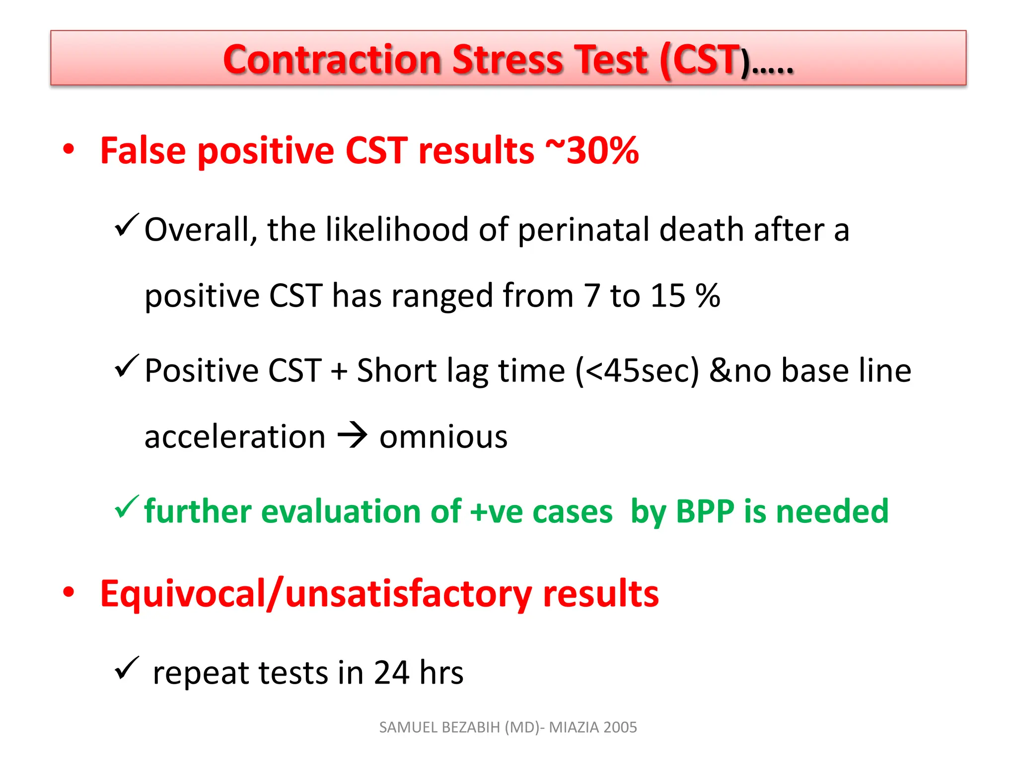 Contraction Stress Test (CST)…..
• False positive CST results ~30%
Overall, the likelihood of perinatal death after a
positive CST has ranged from 7 to 15 %
Positive CST + Short lag time (<45sec) &no base line
acceleration  omnious
further evaluation of +ve cases by BPP is needed
• Equivocal/unsatisfactory results
 repeat tests in 24 hrs
SAMUEL BEZABIH (MD)- MIAZIA 2005
 