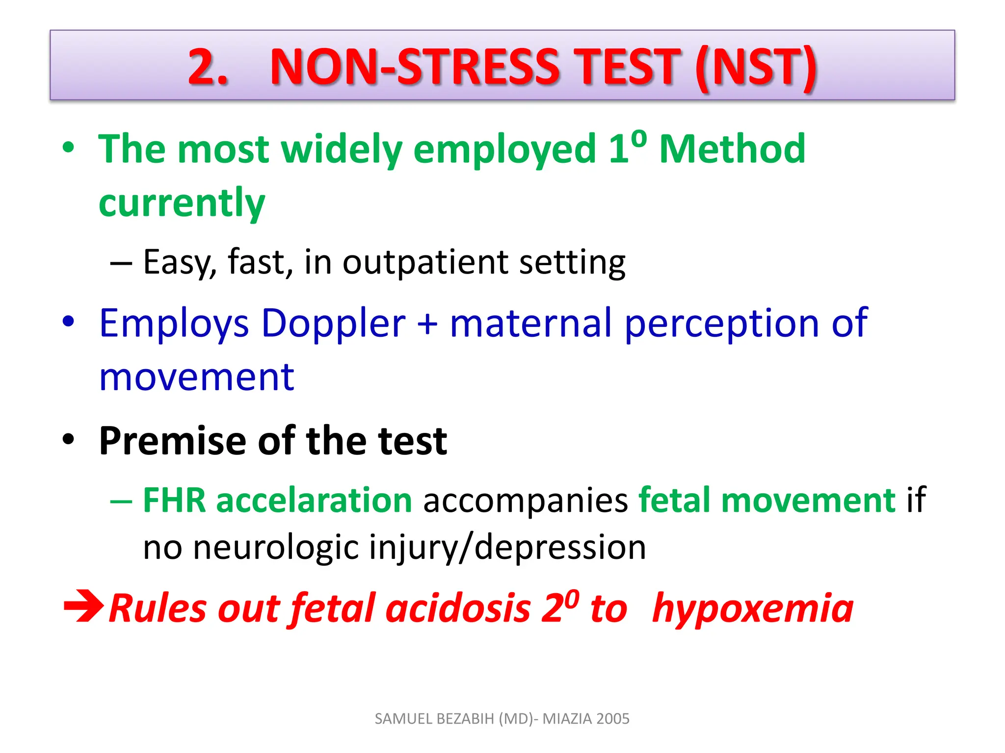 2. NON-STRESS TEST (NST)
• The most widely employed 1⁰ Method
currently
– Easy, fast, in outpatient setting
• Employs Doppler + maternal perception of
movement
• Premise of the test
– FHR accelaration accompanies fetal movement if
no neurologic injury/depression
Rules out fetal acidosis 20 to hypoxemia
SAMUEL BEZABIH (MD)- MIAZIA 2005
 