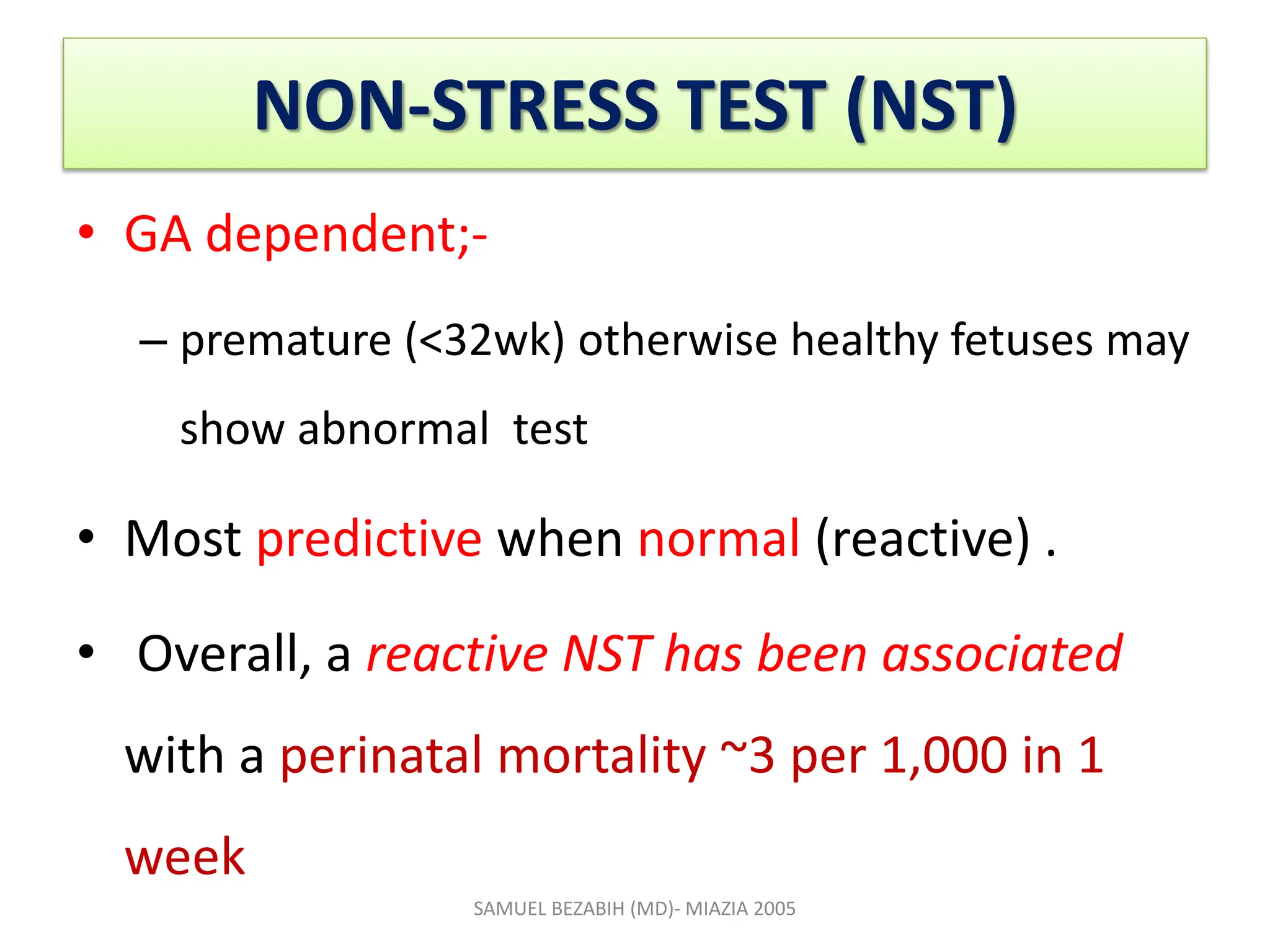 NON-STRESS TEST (NST)
• GA dependent;-
– premature (<32wk) otherwise healthy fetuses may
show abnormal test
• Most predictive when normal (reactive) .
• Overall, a reactive NST has been associated
with a perinatal mortality ~3 per 1,000 in 1
week
SAMUEL BEZABIH (MD)- MIAZIA 2005
 