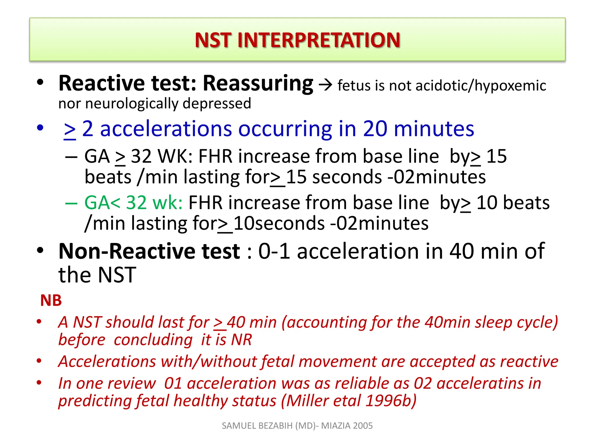 NST INTERPRETATION
• Reactive test: Reassuring  fetus is not acidotic/hypoxemic
nor neurologically depressed
• > 2 accelerations occurring in 20 minutes
– GA > 32 WK: FHR increase from base line by> 15
beats /min lasting for> 15 seconds -02minutes
– GA< 32 wk: FHR increase from base line by> 10 beats
/min lasting for> 10seconds -02minutes
• Non-Reactive test : 0-1 acceleration in 40 min of
the NST
NB
• A NST should last for > 40 min (accounting for the 40min sleep cycle)
before concluding it is NR
• Accelerations with/without fetal movement are accepted as reactive
• In one review 01 acceleration was as reliable as 02 acceleratins in
predicting fetal healthy status (Miller etal 1996b)
SAMUEL BEZABIH (MD)- MIAZIA 2005
 