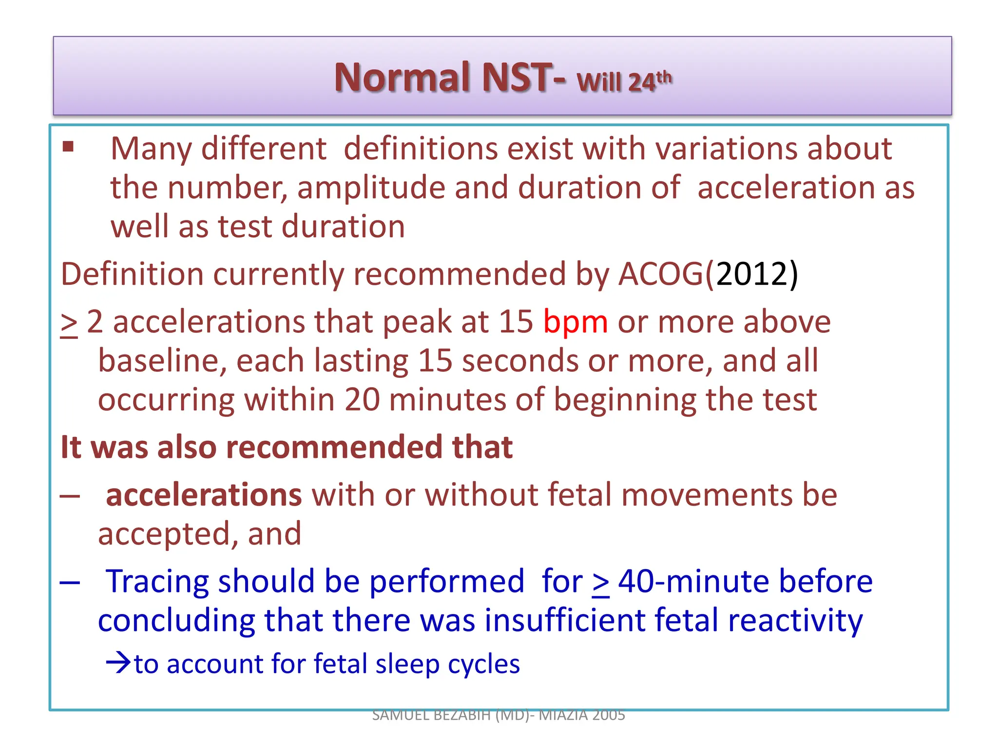 Normal NST- Will 24th
 Many different definitions exist with variations about
the number, amplitude and duration of acceleration as
well as test duration
Definition currently recommended by ACOG(2012)
> 2 accelerations that peak at 15 bpm or more above
baseline, each lasting 15 seconds or more, and all
occurring within 20 minutes of beginning the test
It was also recommended that
– accelerations with or without fetal movements be
accepted, and
– Tracing should be performed for > 40-minute before
concluding that there was insufficient fetal reactivity
to account for fetal sleep cycles
SAMUEL BEZABIH (MD)- MIAZIA 2005
 