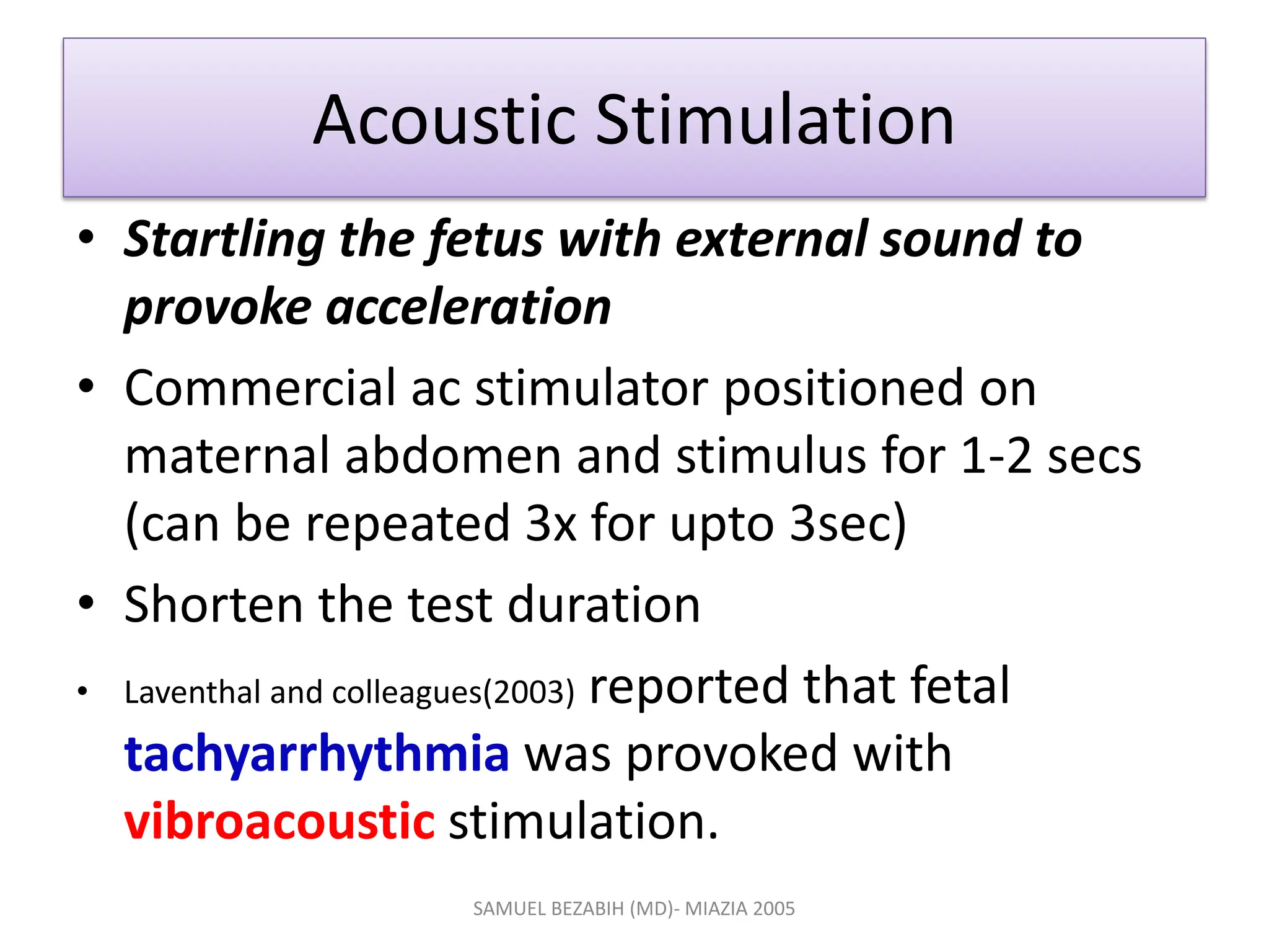 Acoustic Stimulation
• Startling the fetus with external sound to
provoke acceleration
• Commercial ac stimulator positioned on
maternal abdomen and stimulus for 1-2 secs
(can be repeated 3x for upto 3sec)
• Shorten the test duration
• Laventhal and colleagues(2003) reported that fetal
tachyarrhythmia was provoked with
vibroacoustic stimulation.
SAMUEL BEZABIH (MD)- MIAZIA 2005
 