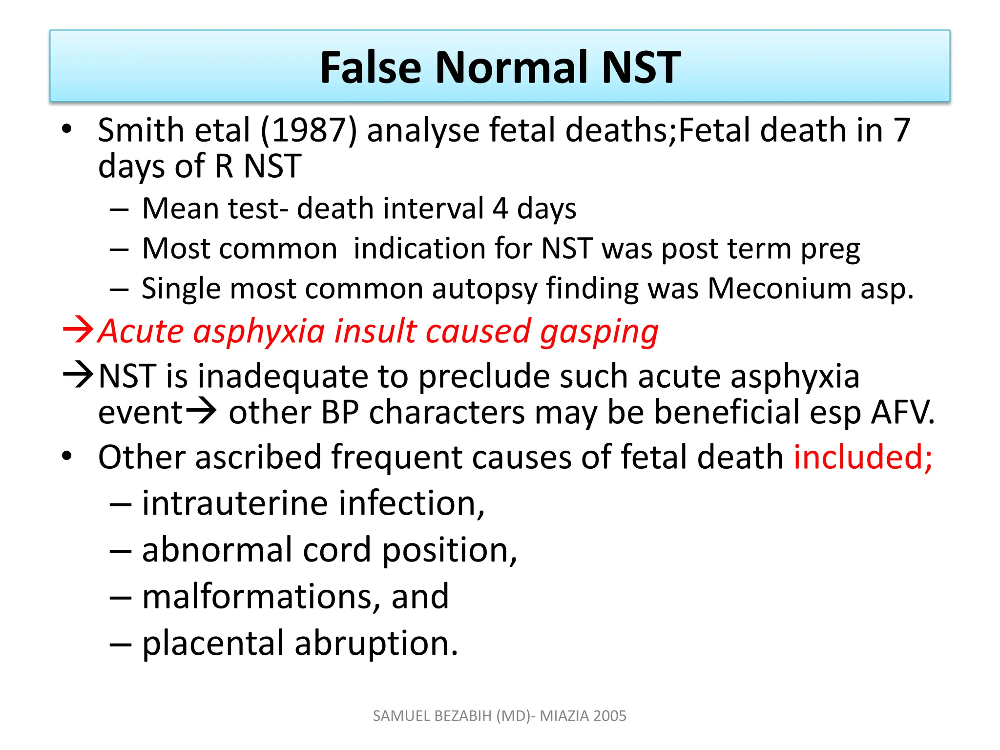 False Normal NST
• Smith etal (1987) analyse fetal deaths;Fetal death in 7
days of R NST
– Mean test- death interval 4 days
– Most common indication for NST was post term preg
– Single most common autopsy finding was Meconium asp.
Acute asphyxia insult caused gasping
NST is inadequate to preclude such acute asphyxia
event other BP characters may be beneficial esp AFV.
• Other ascribed frequent causes of fetal death included;
– intrauterine infection,
– abnormal cord position,
– malformations, and
– placental abruption.
SAMUEL BEZABIH (MD)- MIAZIA 2005
 