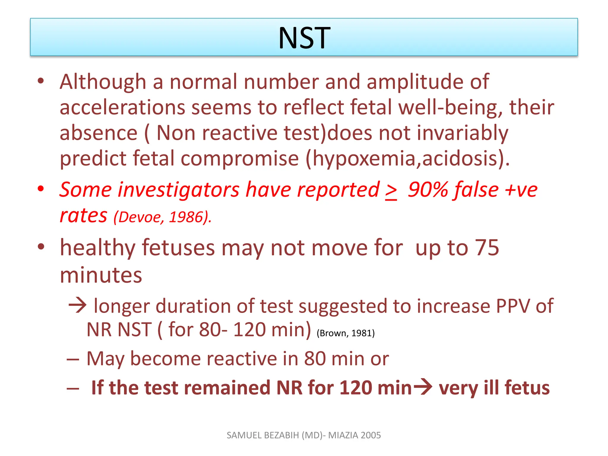NST
• Although a normal number and amplitude of
accelerations seems to reflect fetal well-being, their
absence ( Non reactive test)does not invariably
predict fetal compromise (hypoxemia,acidosis).
• Some investigators have reported > 90% false +ve
rates (Devoe, 1986).
• healthy fetuses may not move for up to 75
minutes
 longer duration of test suggested to increase PPV of
NR NST ( for 80- 120 min) (Brown, 1981)
– May become reactive in 80 min or
– If the test remained NR for 120 min very ill fetus
SAMUEL BEZABIH (MD)- MIAZIA 2005
 