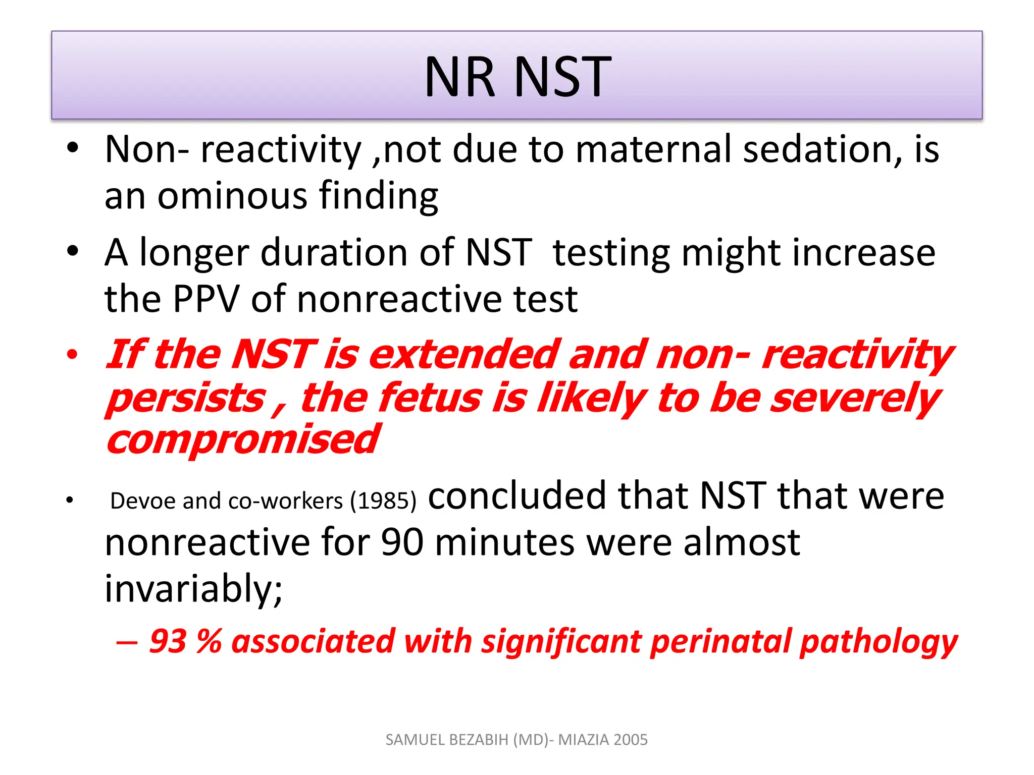 NR NST
• Non- reactivity ,not due to maternal sedation, is
an ominous finding
• A longer duration of NST testing might increase
the PPV of nonreactive test
• If the NST is extended and non- reactivity
persists , the fetus is likely to be severely
compromised
• Devoe and co-workers (1985) concluded that NST that were
nonreactive for 90 minutes were almost
invariably;
– 93 % associated with significant perinatal pathology
SAMUEL BEZABIH (MD)- MIAZIA 2005
 