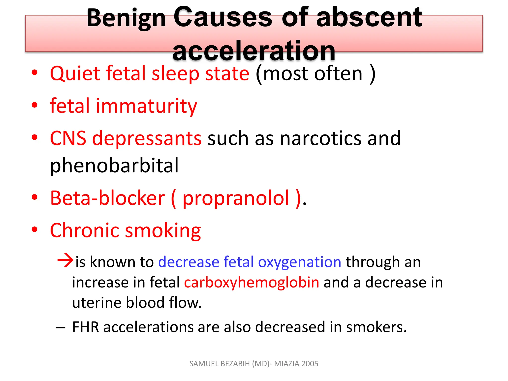 Benign Causes of abscent
acceleration
• Quiet fetal sleep state (most often )
• fetal immaturity
• CNS depressants such as narcotics and
phenobarbital
• Beta-blocker ( propranolol ).
• Chronic smoking
is known to decrease fetal oxygenation through an
increase in fetal carboxyhemoglobin and a decrease in
uterine blood flow.
– FHR accelerations are also decreased in smokers.
SAMUEL BEZABIH (MD)- MIAZIA 2005
 
