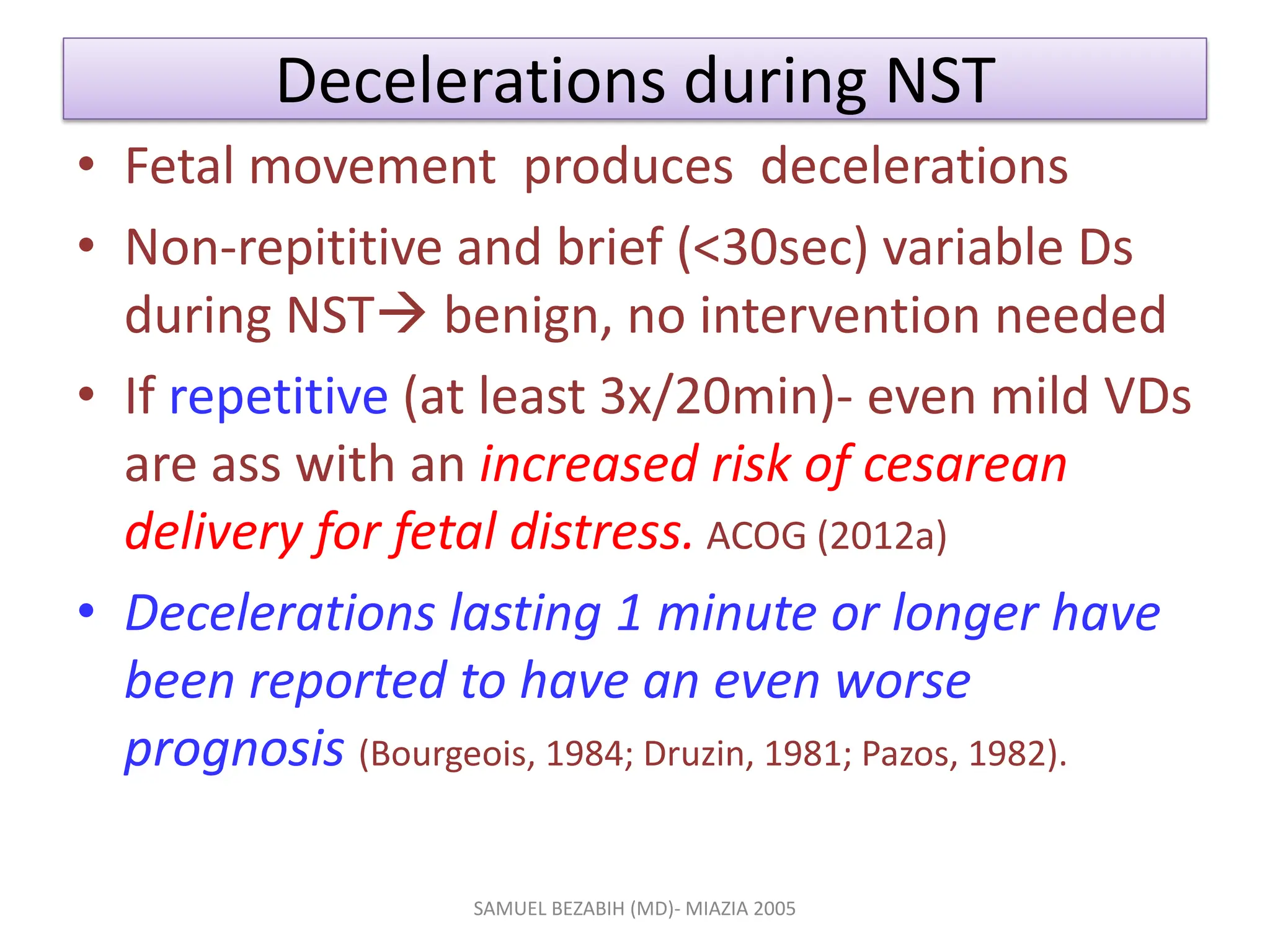 Decelerations during NST
• Fetal movement produces decelerations
• Non-repititive and brief (<30sec) variable Ds
during NST benign, no intervention needed
• If repetitive (at least 3x/20min)- even mild VDs
are ass with an increased risk of cesarean
delivery for fetal distress. ACOG (2012a)
• Decelerations lasting 1 minute or longer have
been reported to have an even worse
prognosis (Bourgeois, 1984; Druzin, 1981; Pazos, 1982).
SAMUEL BEZABIH (MD)- MIAZIA 2005
 