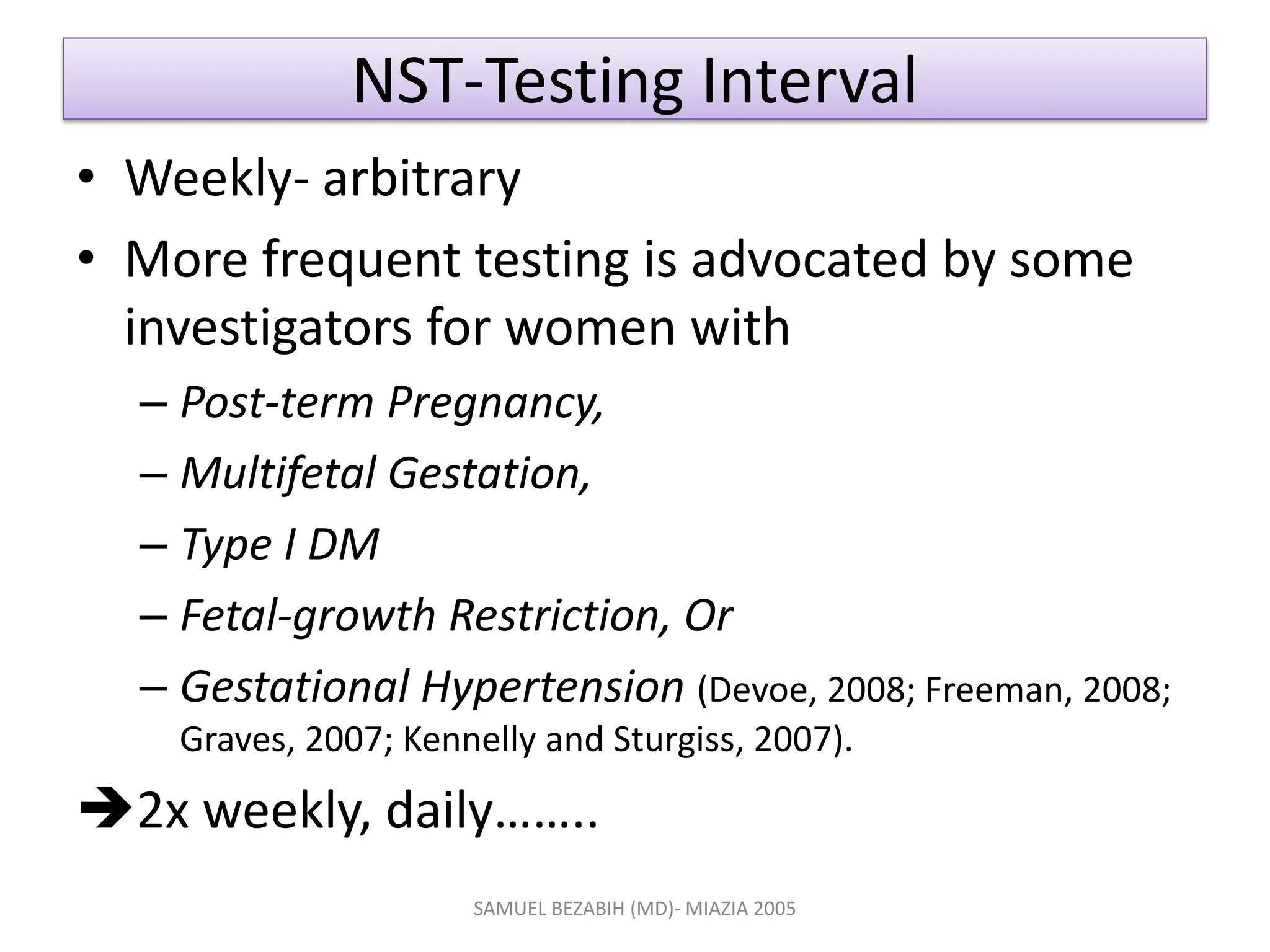 NST-Testing Interval
• Weekly- arbitrary
• More frequent testing is advocated by some
investigators for women with
– Post-term Pregnancy,
– Multifetal Gestation,
– Type I DM
– Fetal-growth Restriction, Or
– Gestational Hypertension (Devoe, 2008; Freeman, 2008;
Graves, 2007; Kennelly and Sturgiss, 2007).
2x weekly, daily……..
SAMUEL BEZABIH (MD)- MIAZIA 2005
 