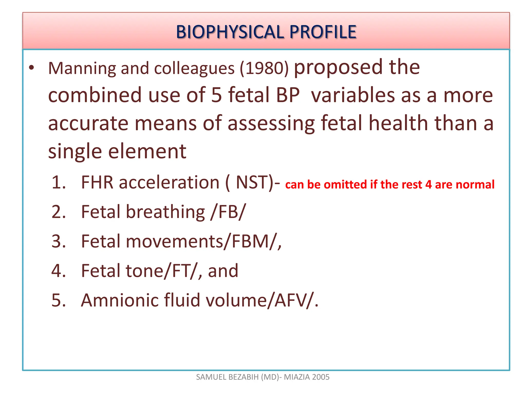 BIOPHYSICAL PROFILE
• Manning and colleagues (1980) proposed the
combined use of 5 fetal BP variables as a more
accurate means of assessing fetal health than a
single element
1. FHR acceleration ( NST)- can be omitted if the rest 4 are normal
2. Fetal breathing /FB/
3. Fetal movements/FBM/,
4. Fetal tone/FT/, and
5. Amnionic fluid volume/AFV/.
SAMUEL BEZABIH (MD)- MIAZIA 2005
 