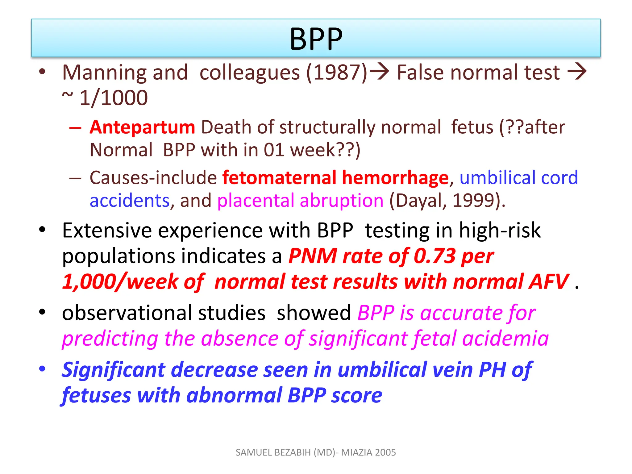 BPP
• Manning and colleagues (1987) False normal test 
~ 1/1000
– Antepartum Death of structurally normal fetus (??after
Normal BPP with in 01 week??)
– Causes-include fetomaternal hemorrhage, umbilical cord
accidents, and placental abruption (Dayal, 1999).
• Extensive experience with BPP testing in high-risk
populations indicates a PNM rate of 0.73 per
1,000/week of normal test results with normal AFV .
• observational studies showed BPP is accurate for
predicting the absence of significant fetal acidemia
• Significant decrease seen in umbilical vein PH of
fetuses with abnormal BPP score
SAMUEL BEZABIH (MD)- MIAZIA 2005
 