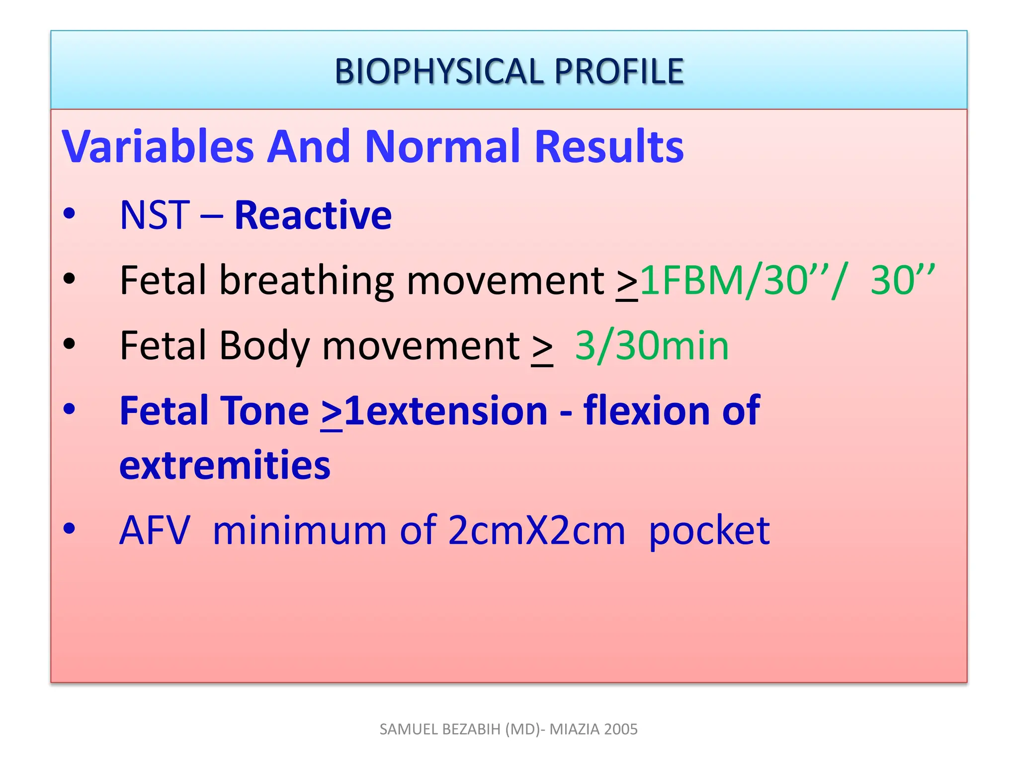 BIOPHYSICAL PROFILE
Variables And Normal Results
• NST – Reactive
• Fetal breathing movement >1FBM/30’’/ 30’’
• Fetal Body movement > 3/30min
• Fetal Tone >1extension - flexion of
extremities
• AFV minimum of 2cmX2cm pocket
SAMUEL BEZABIH (MD)- MIAZIA 2005
 