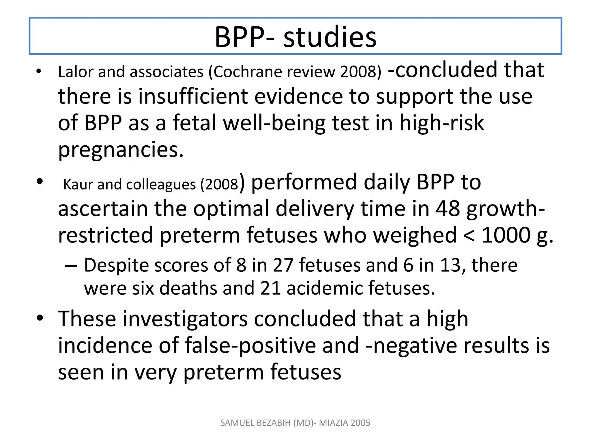 BPP- studies
• Lalor and associates (Cochrane review 2008) -concluded that
there is insufficient evidence to support the use
of BPP as a fetal well-being test in high-risk
pregnancies.
• Kaur and colleagues (2008) performed daily BPP to
ascertain the optimal delivery time in 48 growth-
restricted preterm fetuses who weighed < 1000 g.
– Despite scores of 8 in 27 fetuses and 6 in 13, there
were six deaths and 21 acidemic fetuses.
• These investigators concluded that a high
incidence of false-positive and -negative results is
seen in very preterm fetuses
SAMUEL BEZABIH (MD)- MIAZIA 2005
 