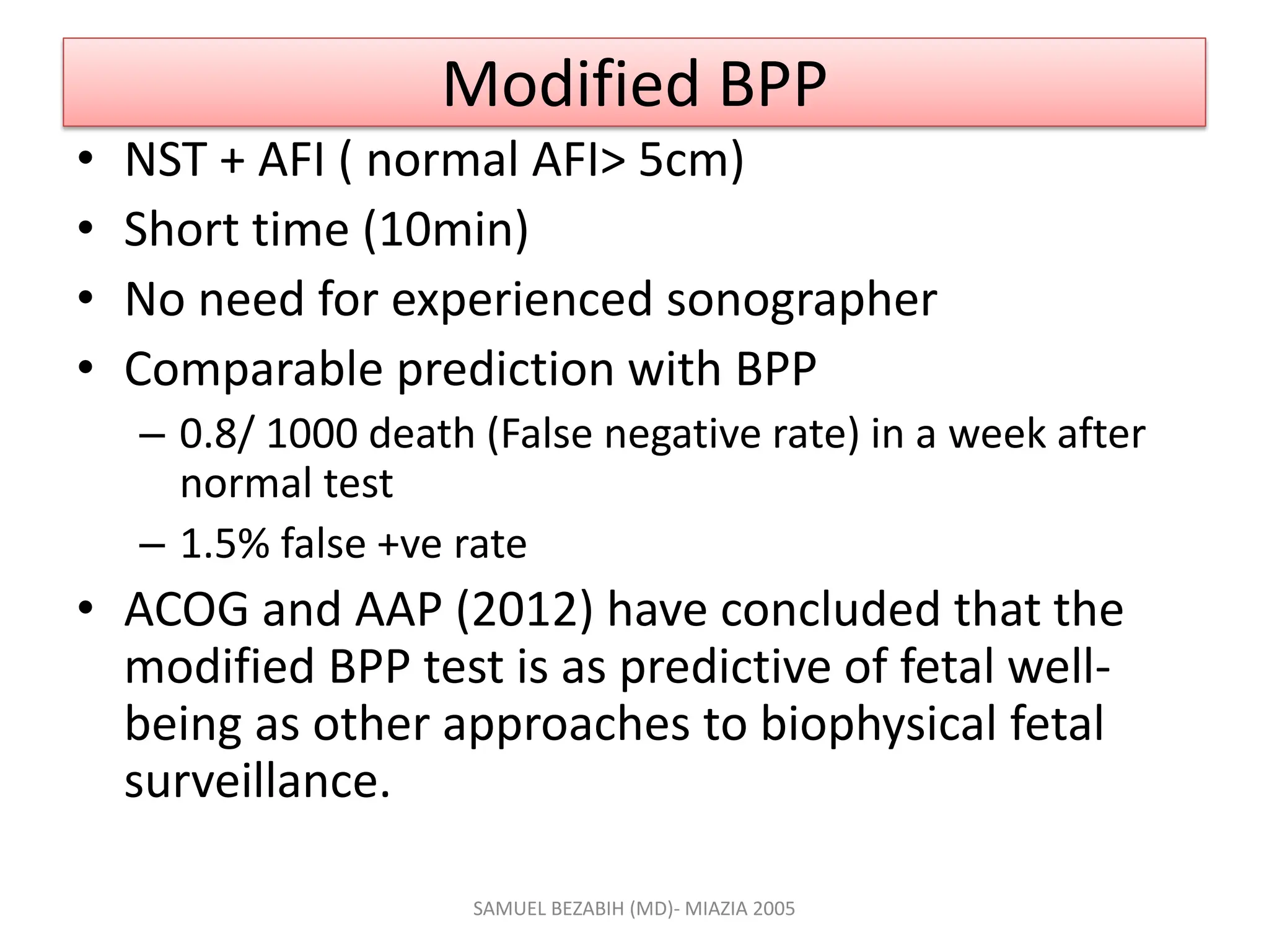 Modified BPP
• NST + AFI ( normal AFI> 5cm)
• Short time (10min)
• No need for experienced sonographer
• Comparable prediction with BPP
– 0.8/ 1000 death (False negative rate) in a week after
normal test
– 1.5% false +ve rate
• ACOG and AAP (2012) have concluded that the
modified BPP test is as predictive of fetal well-
being as other approaches to biophysical fetal
surveillance.
SAMUEL BEZABIH (MD)- MIAZIA 2005
 