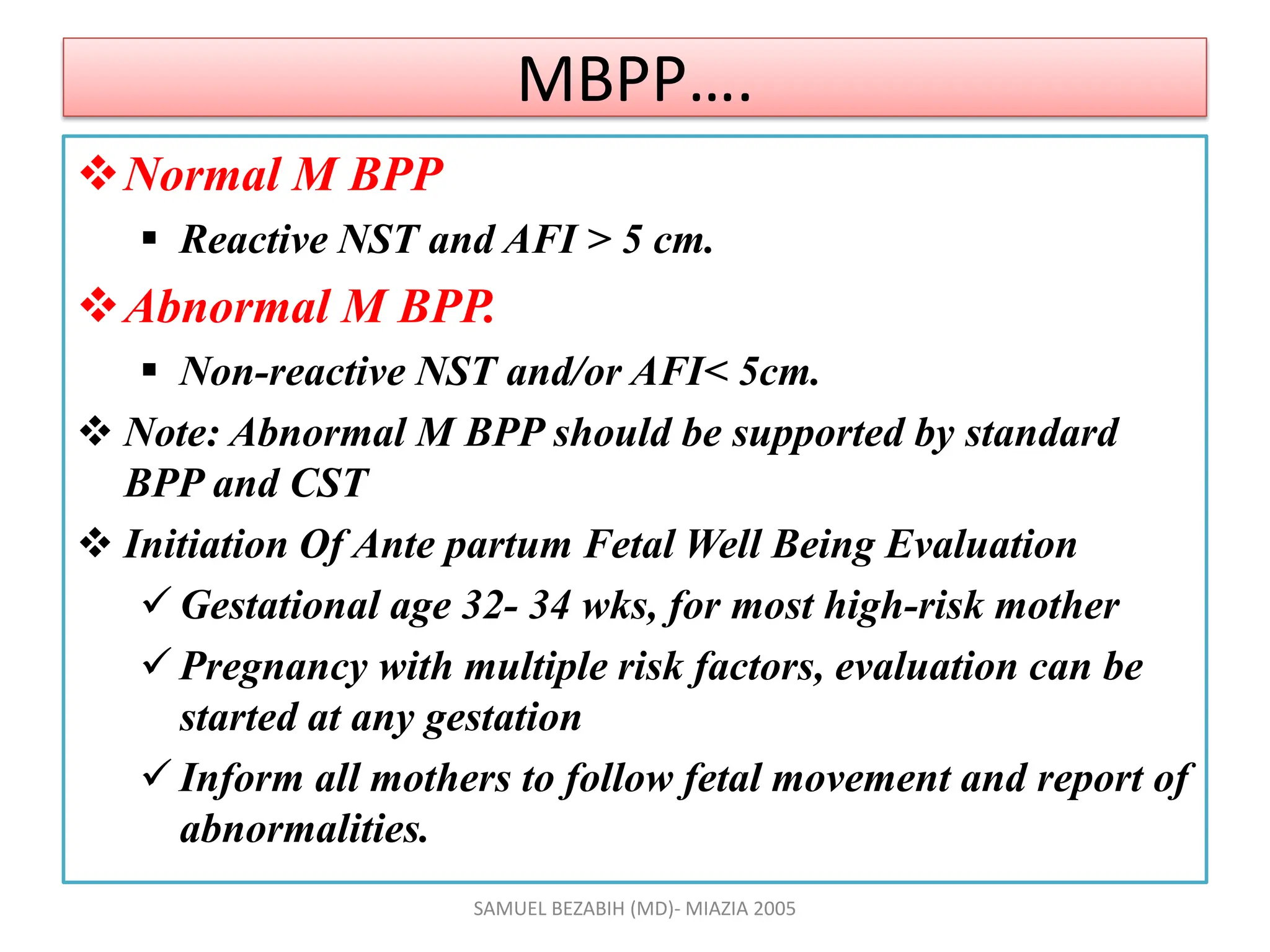 MBPP….
Normal M BPP
 Reactive NST and AFI > 5 cm.
Abnormal M BPP.
 Non-reactive NST and/or AFI< 5cm.
 Note: Abnormal M BPP should be supported by standard
BPP and CST
 Initiation Of Ante partum Fetal Well Being Evaluation
 Gestational age 32- 34 wks, for most high-risk mother
 Pregnancy with multiple risk factors, evaluation can be
started at any gestation
 Inform all mothers to follow fetal movement and report of
abnormalities.
SAMUEL BEZABIH (MD)- MIAZIA 2005
 