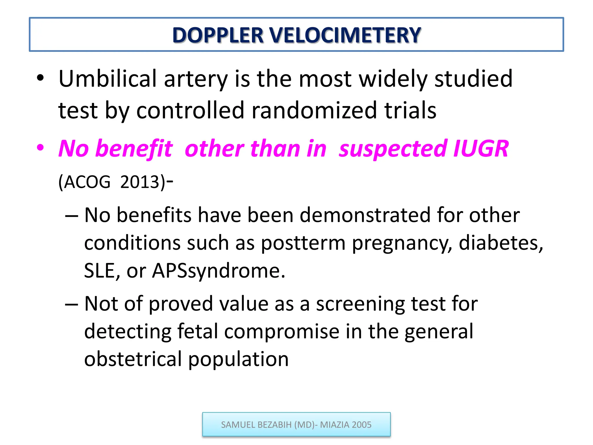 DOPPLER VELOCIMETERY
• Umbilical artery is the most widely studied
test by controlled randomized trials
• No benefit other than in suspected IUGR
(ACOG 2013)-
– No benefits have been demonstrated for other
conditions such as postterm pregnancy, diabetes,
SLE, or APSsyndrome.
– Not of proved value as a screening test for
detecting fetal compromise in the general
obstetrical population
SAMUEL BEZABIH (MD)- MIAZIA 2005
 