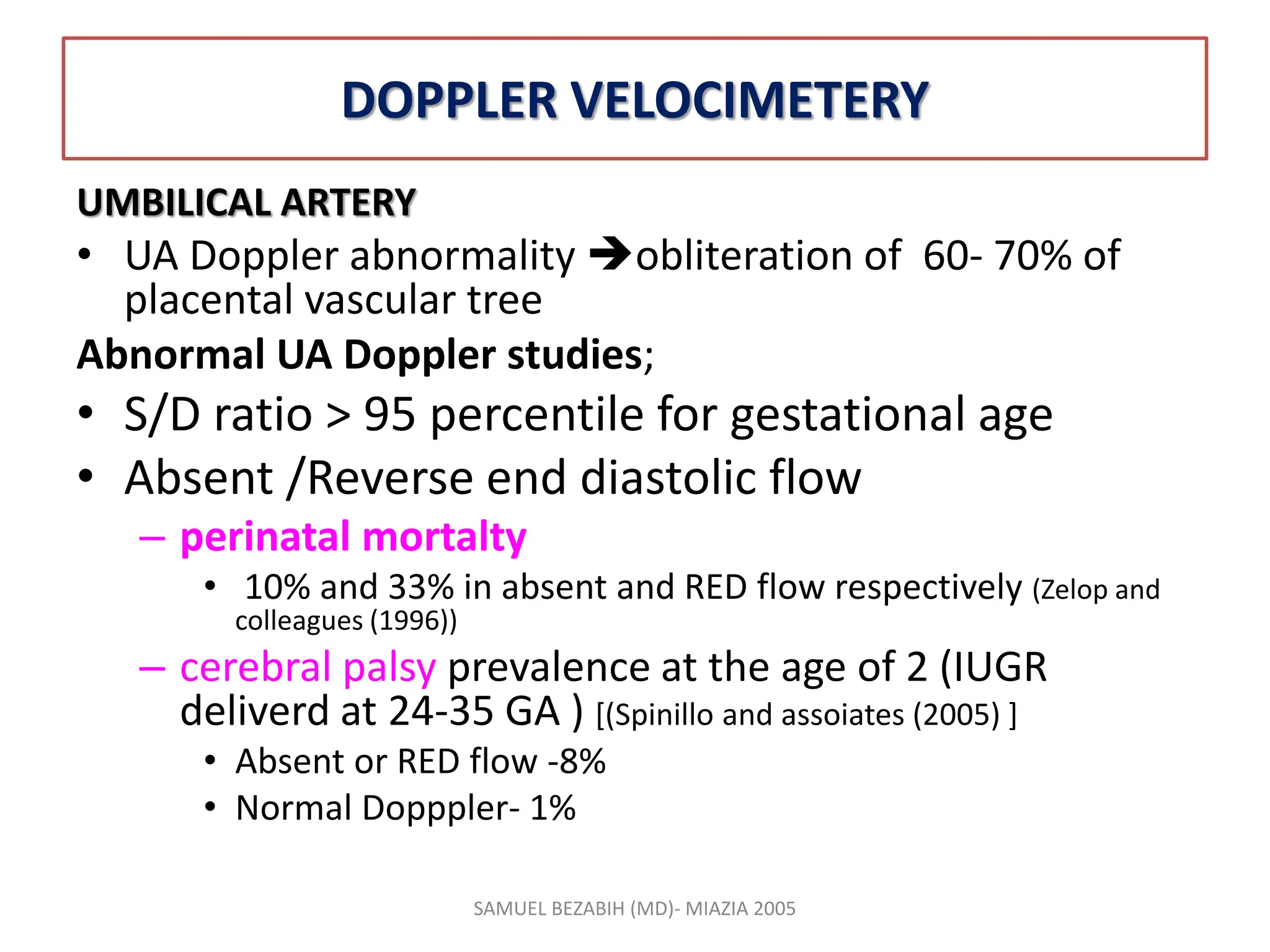 DOPPLER VELOCIMETERY
UMBILICAL ARTERY
• UA Doppler abnormality obliteration of 60- 70% of
placental vascular tree
Abnormal UA Doppler studies;
• S/D ratio > 95 percentile for gestational age
• Absent /Reverse end diastolic flow
– perinatal mortalty
• 10% and 33% in absent and RED flow respectively (Zelop and
colleagues (1996))
– cerebral palsy prevalence at the age of 2 (IUGR
deliverd at 24-35 GA ) [(Spinillo and assoiates (2005) ]
• Absent or RED flow -8%
• Normal Dopppler- 1%
SAMUEL BEZABIH (MD)- MIAZIA 2005
 