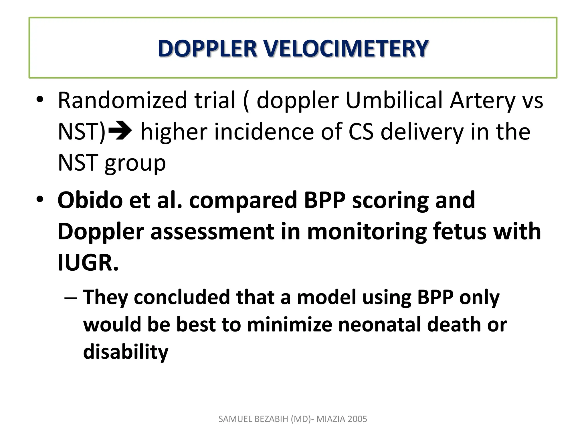 DOPPLER VELOCIMETERY
• Randomized trial ( doppler Umbilical Artery vs
NST) higher incidence of CS delivery in the
NST group
• Obido et al. compared BPP scoring and
Doppler assessment in monitoring fetus with
IUGR.
– They concluded that a model using BPP only
would be best to minimize neonatal death or
disability
SAMUEL BEZABIH (MD)- MIAZIA 2005
 