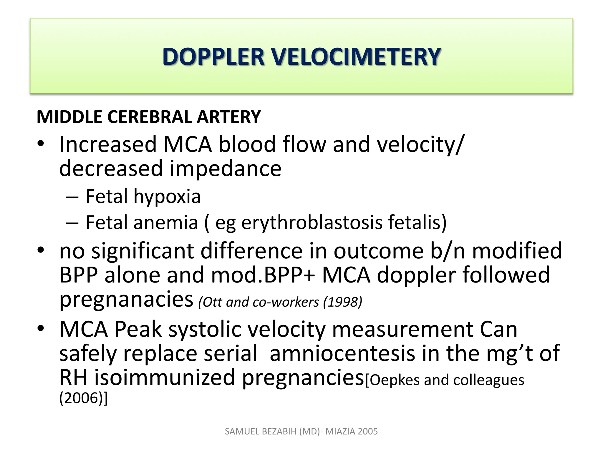 DOPPLER VELOCIMETERY
MIDDLE CEREBRAL ARTERY
• Increased MCA blood flow and velocity/
decreased impedance
– Fetal hypoxia
– Fetal anemia ( eg erythroblastosis fetalis)
• no significant difference in outcome b/n modified
BPP alone and mod.BPP+ MCA doppler followed
pregnanacies (Ott and co-workers (1998)
• MCA Peak systolic velocity measurement Can
safely replace serial amniocentesis in the mg’t of
RH isoimmunized pregnancies[Oepkes and colleagues
(2006)]
SAMUEL BEZABIH (MD)- MIAZIA 2005
 