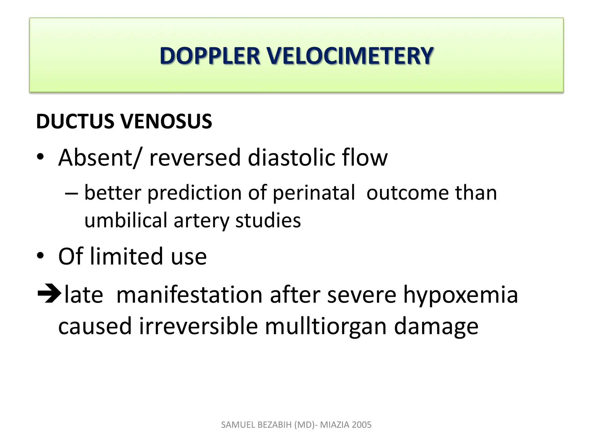 DOPPLER VELOCIMETERY
DUCTUS VENOSUS
• Absent/ reversed diastolic flow
– better prediction of perinatal outcome than
umbilical artery studies
• Of limited use
late manifestation after severe hypoxemia
caused irreversible mulltiorgan damage
SAMUEL BEZABIH (MD)- MIAZIA 2005
 