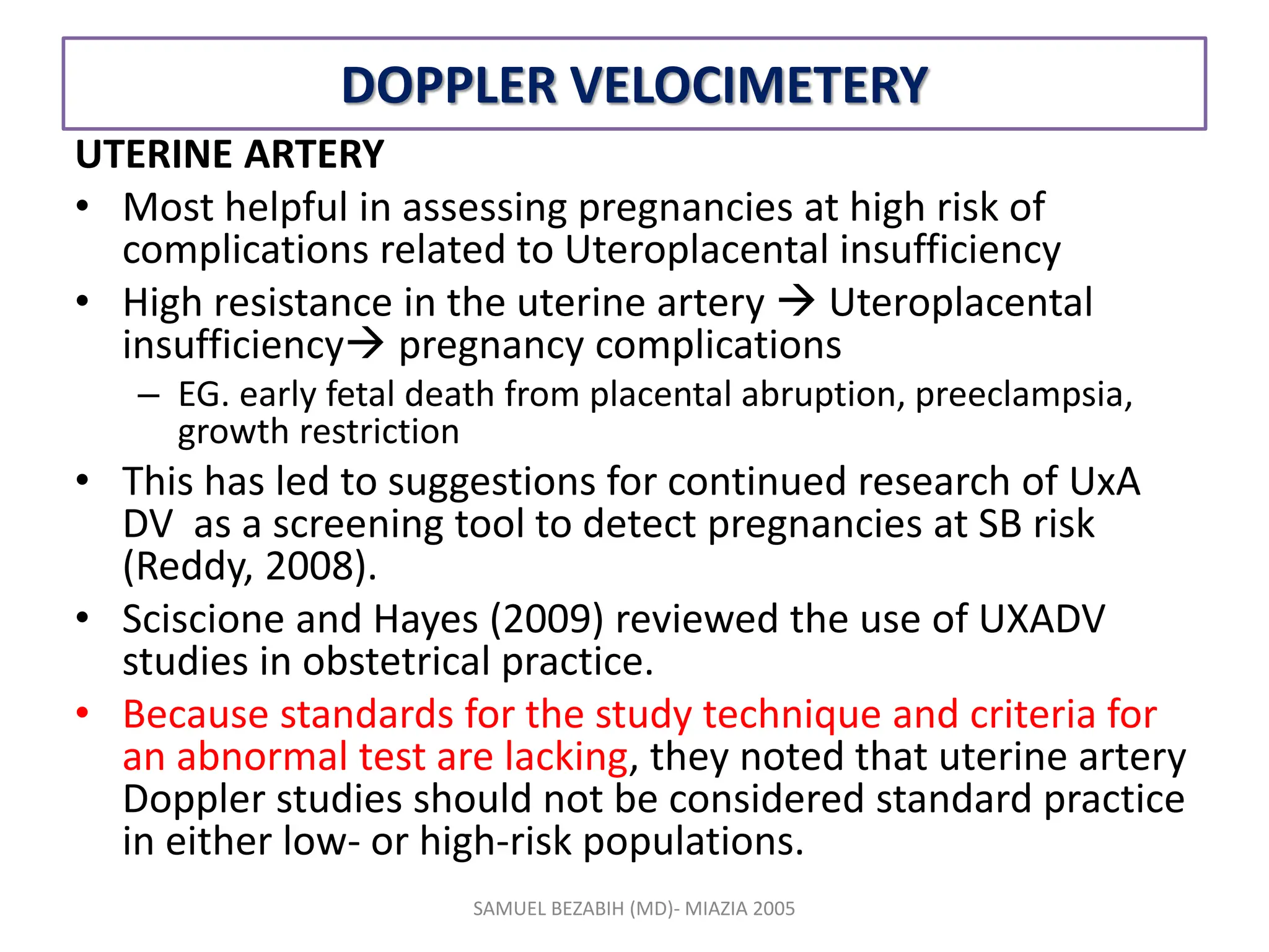 DOPPLER VELOCIMETERY
UTERINE ARTERY
• Most helpful in assessing pregnancies at high risk of
complications related to Uteroplacental insufficiency
• High resistance in the uterine artery  Uteroplacental
insufficiency pregnancy complications
– EG. early fetal death from placental abruption, preeclampsia,
growth restriction
• This has led to suggestions for continued research of UxA
DV as a screening tool to detect pregnancies at SB risk
(Reddy, 2008).
• Sciscione and Hayes (2009) reviewed the use of UXADV
studies in obstetrical practice.
• Because standards for the study technique and criteria for
an abnormal test are lacking, they noted that uterine artery
Doppler studies should not be considered standard practice
in either low- or high-risk populations.
SAMUEL BEZABIH (MD)- MIAZIA 2005
 