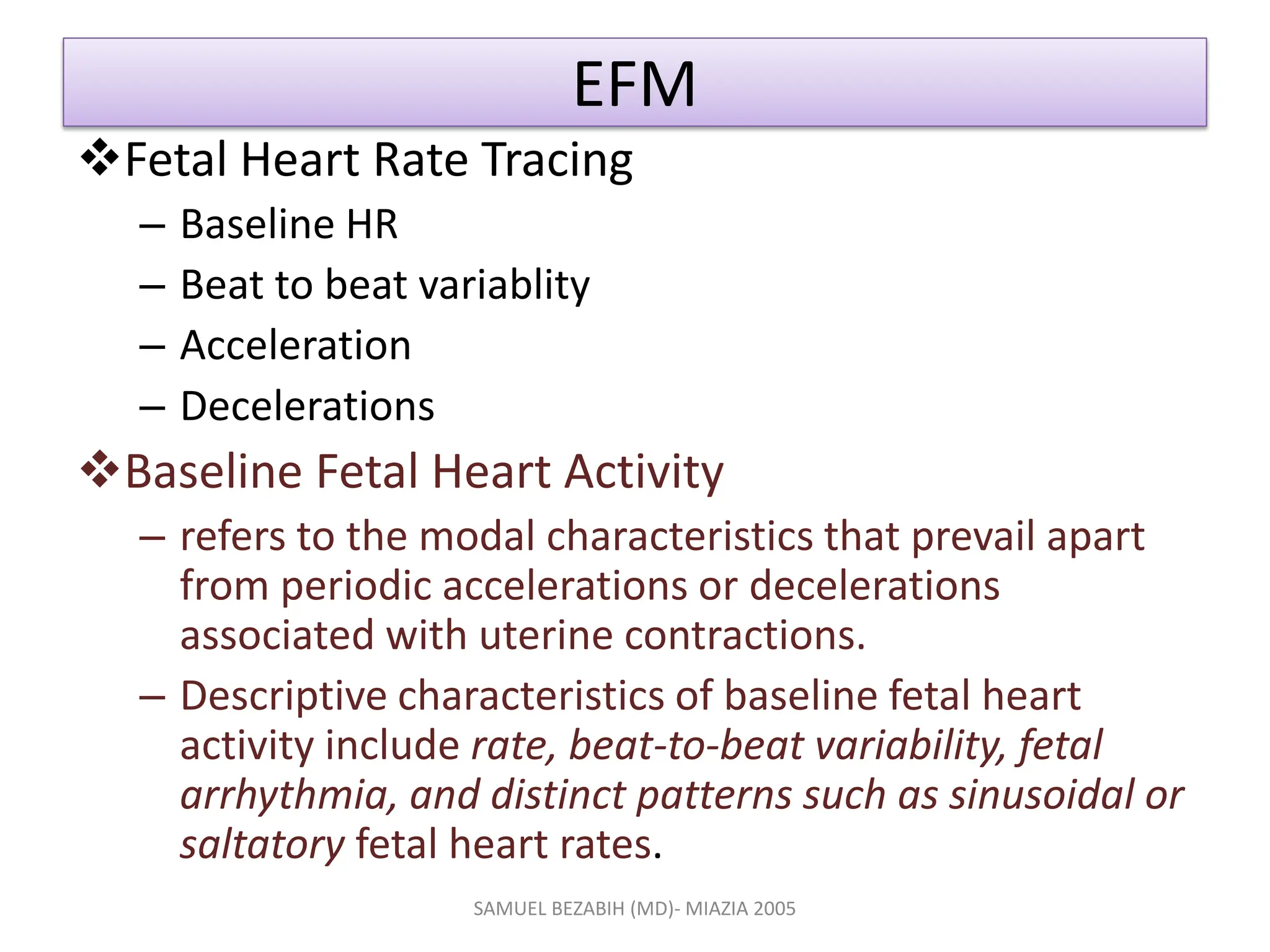 EFM
Fetal Heart Rate Tracing
– Baseline HR
– Beat to beat variablity
– Acceleration
– Decelerations
Baseline Fetal Heart Activity
– refers to the modal characteristics that prevail apart
from periodic accelerations or decelerations
associated with uterine contractions.
– Descriptive characteristics of baseline fetal heart
activity include rate, beat-to-beat variability, fetal
arrhythmia, and distinct patterns such as sinusoidal or
saltatory fetal heart rates.
SAMUEL BEZABIH (MD)- MIAZIA 2005
 