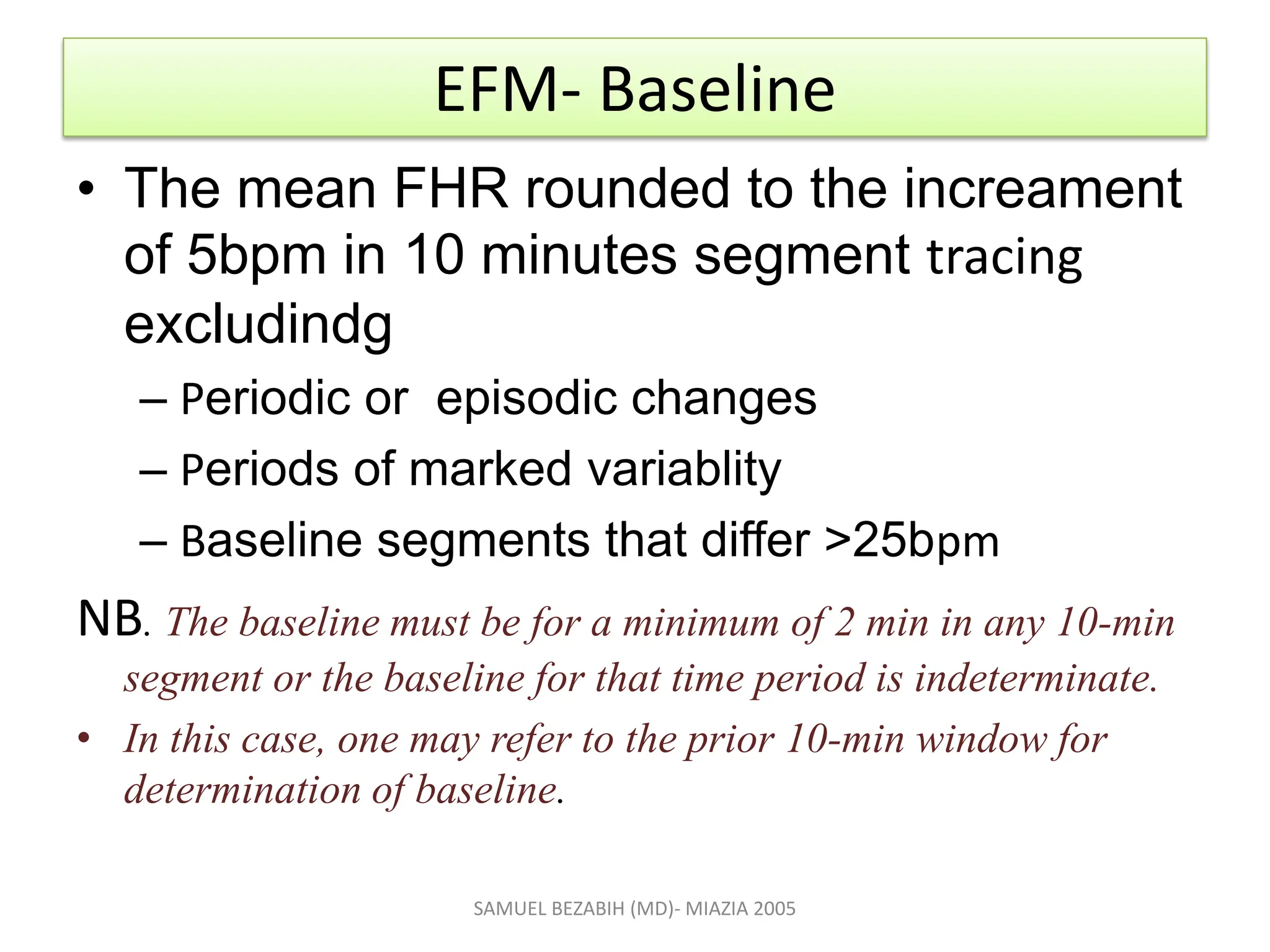 EFM- Baseline
• The mean FHR rounded to the increament
of 5bpm in 10 minutes segment tracing
excludindg
– Periodic or episodic changes
– Periods of marked variablity
– Baseline segments that differ >25bpm
NB. The baseline must be for a minimum of 2 min in any 10-min
segment or the baseline for that time period is indeterminate.
• In this case, one may refer to the prior 10-min window for
determination of baseline.
SAMUEL BEZABIH (MD)- MIAZIA 2005
 