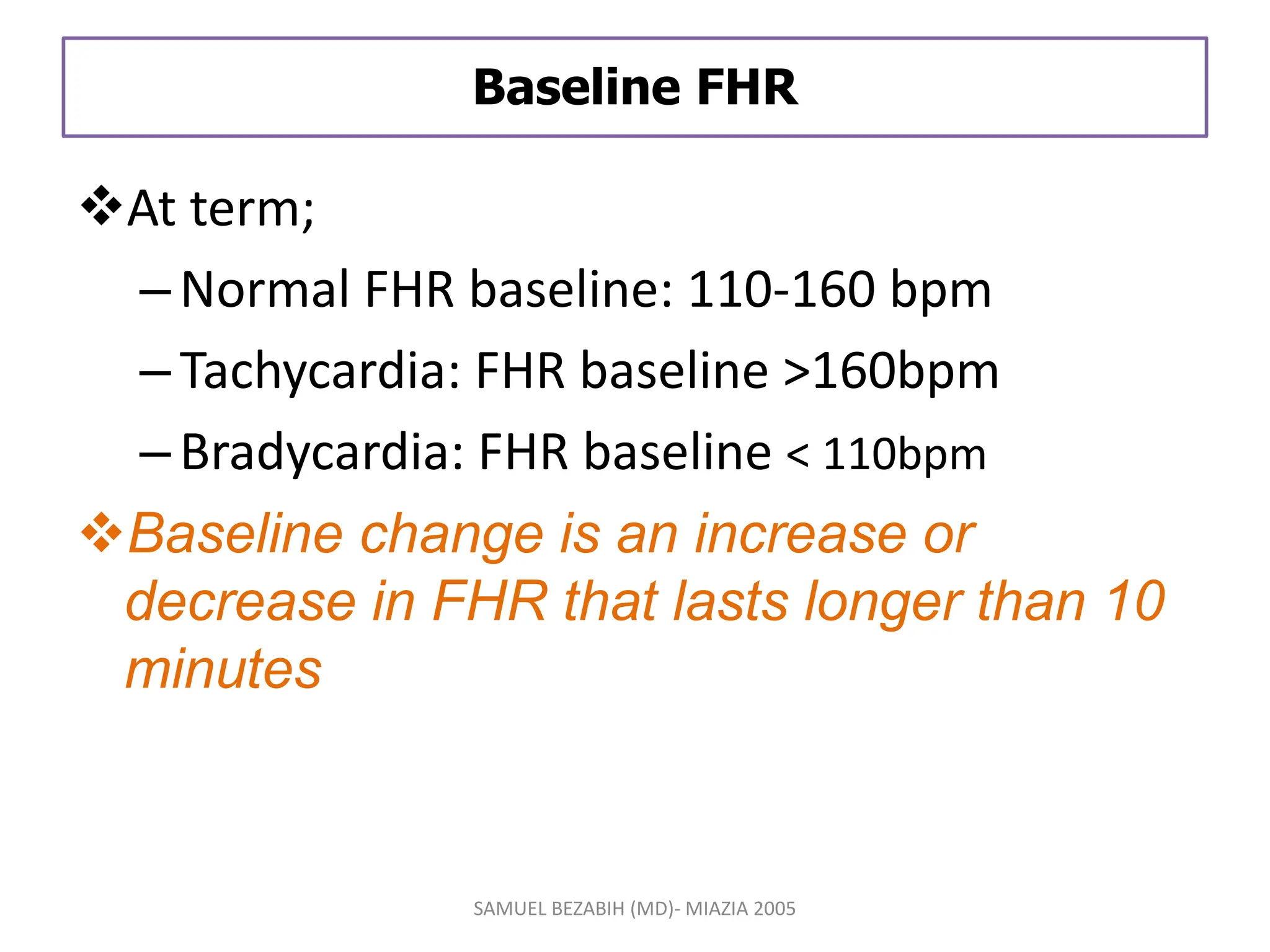 Baseline FHR
At term;
–Normal FHR baseline: 110-160 bpm
–Tachycardia: FHR baseline >160bpm
–Bradycardia: FHR baseline < 110bpm
Baseline change is an increase or
decrease in FHR that lasts longer than 10
minutes
SAMUEL BEZABIH (MD)- MIAZIA 2005
 
