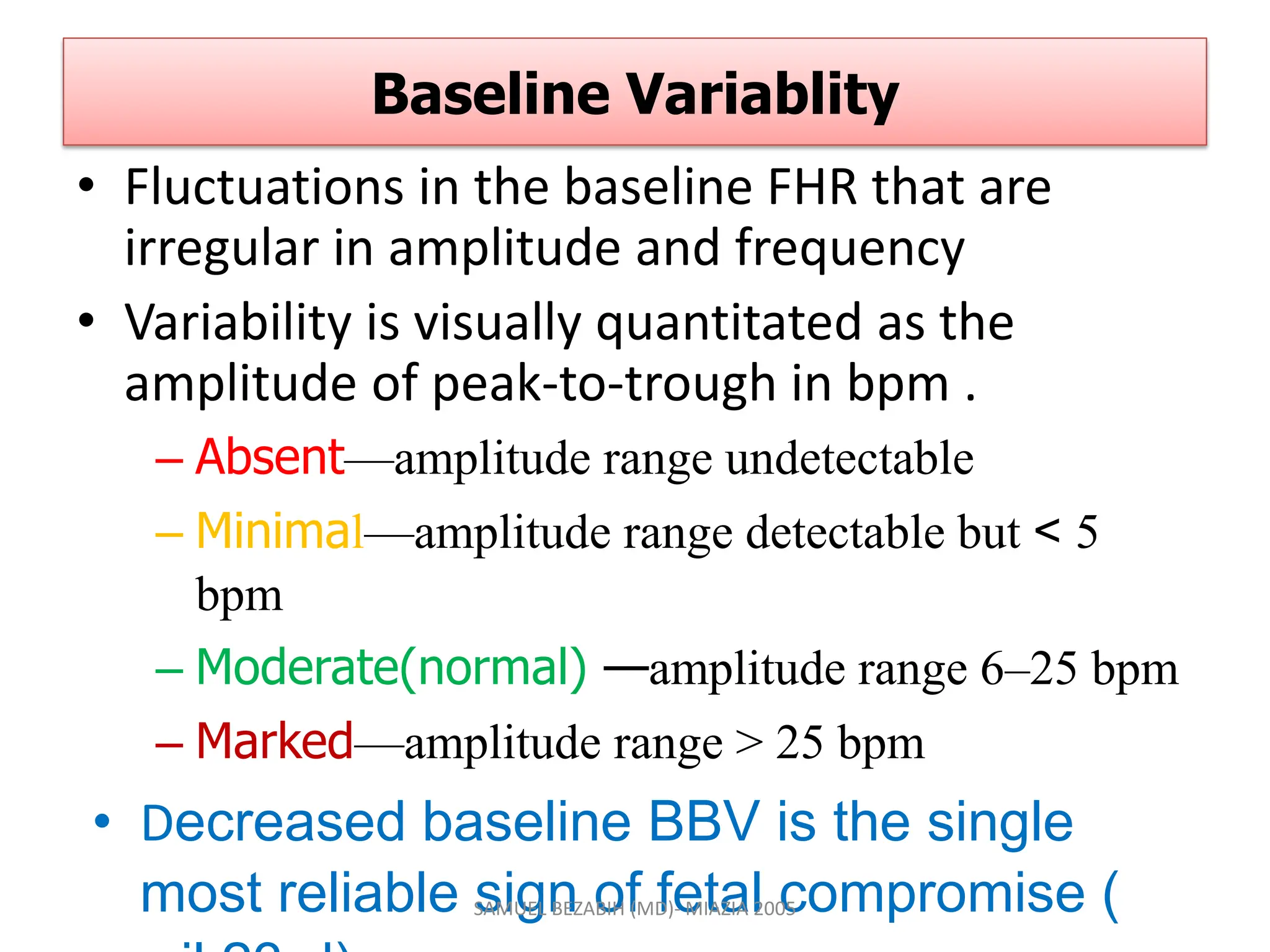 Baseline Variablity
• Fluctuations in the baseline FHR that are
irregular in amplitude and frequency
• Variability is visually quantitated as the
amplitude of peak-to-trough in bpm .
– Absent—amplitude range undetectable
– Minimal—amplitude range detectable but < 5
bpm
– Moderate(normal) —amplitude range 6–25 bpm
– Marked—amplitude range > 25 bpm
• Decreased baseline BBV is the single
most reliable sign of fetal compromise (
SAMUEL BEZABIH (MD)- MIAZIA 2005
 