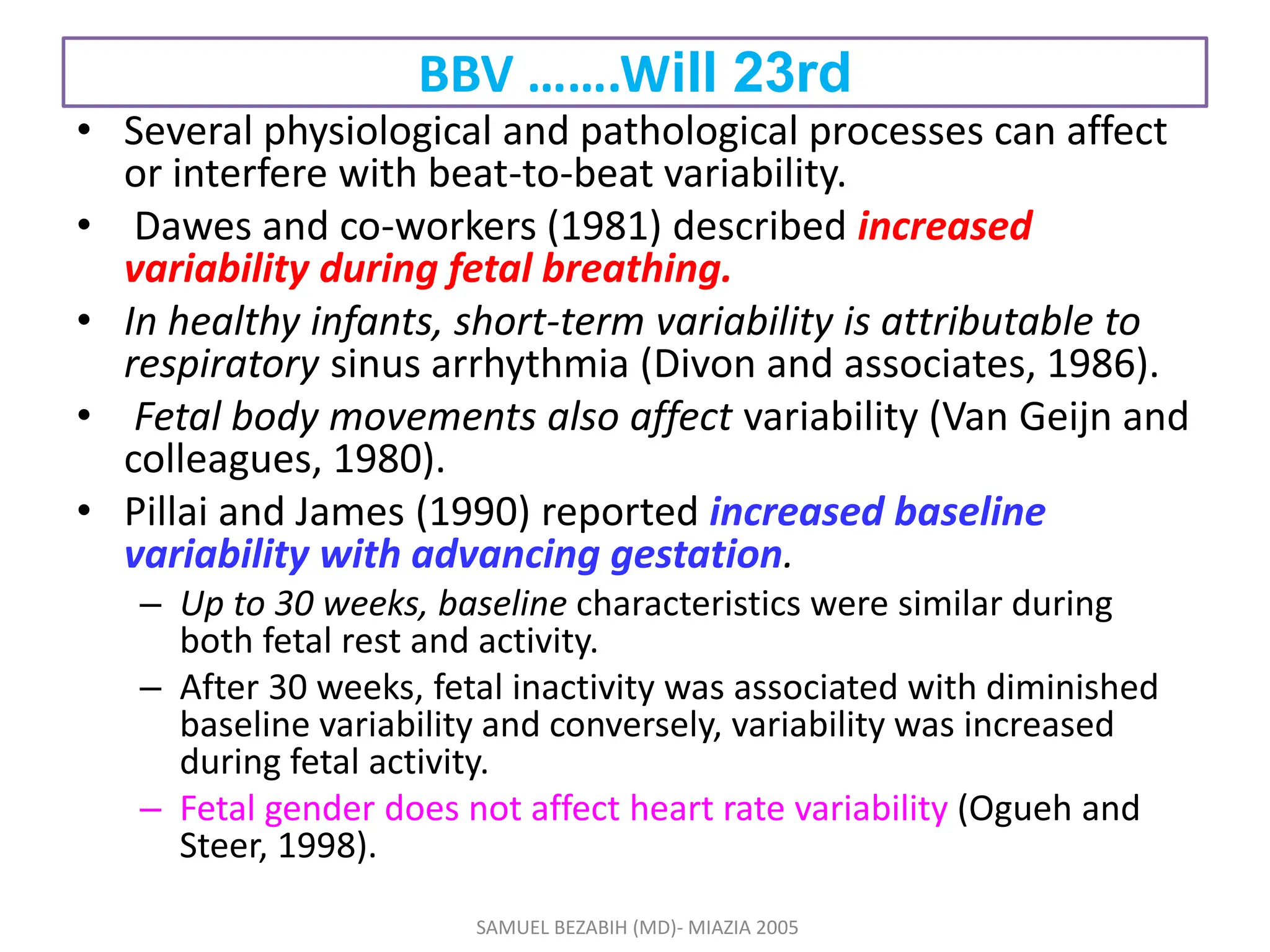 BBV …….Will 23rd
• Several physiological and pathological processes can affect
or interfere with beat-to-beat variability.
• Dawes and co-workers (1981) described increased
variability during fetal breathing.
• In healthy infants, short-term variability is attributable to
respiratory sinus arrhythmia (Divon and associates, 1986).
• Fetal body movements also affect variability (Van Geijn and
colleagues, 1980).
• Pillai and James (1990) reported increased baseline
variability with advancing gestation.
– Up to 30 weeks, baseline characteristics were similar during
both fetal rest and activity.
– After 30 weeks, fetal inactivity was associated with diminished
baseline variability and conversely, variability was increased
during fetal activity.
– Fetal gender does not affect heart rate variability (Ogueh and
Steer, 1998).
SAMUEL BEZABIH (MD)- MIAZIA 2005
 