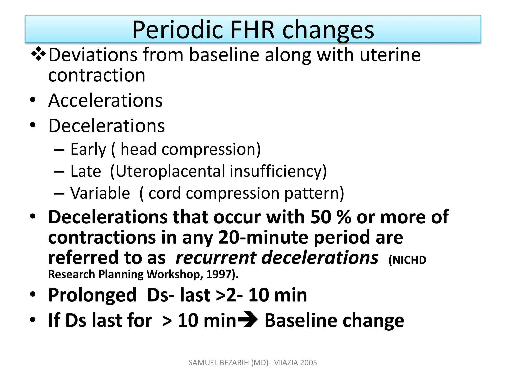 Periodic FHR changes
Deviations from baseline along with uterine
contraction
• Accelerations
• Decelerations
– Early ( head compression)
– Late (Uteroplacental insufficiency)
– Variable ( cord compression pattern)
• Decelerations that occur with 50 % or more of
contractions in any 20-minute period are
referred to as recurrent decelerations (NICHD
Research Planning Workshop, 1997).
• Prolonged Ds- last >2- 10 min
• If Ds last for > 10 min Baseline change
SAMUEL BEZABIH (MD)- MIAZIA 2005
 