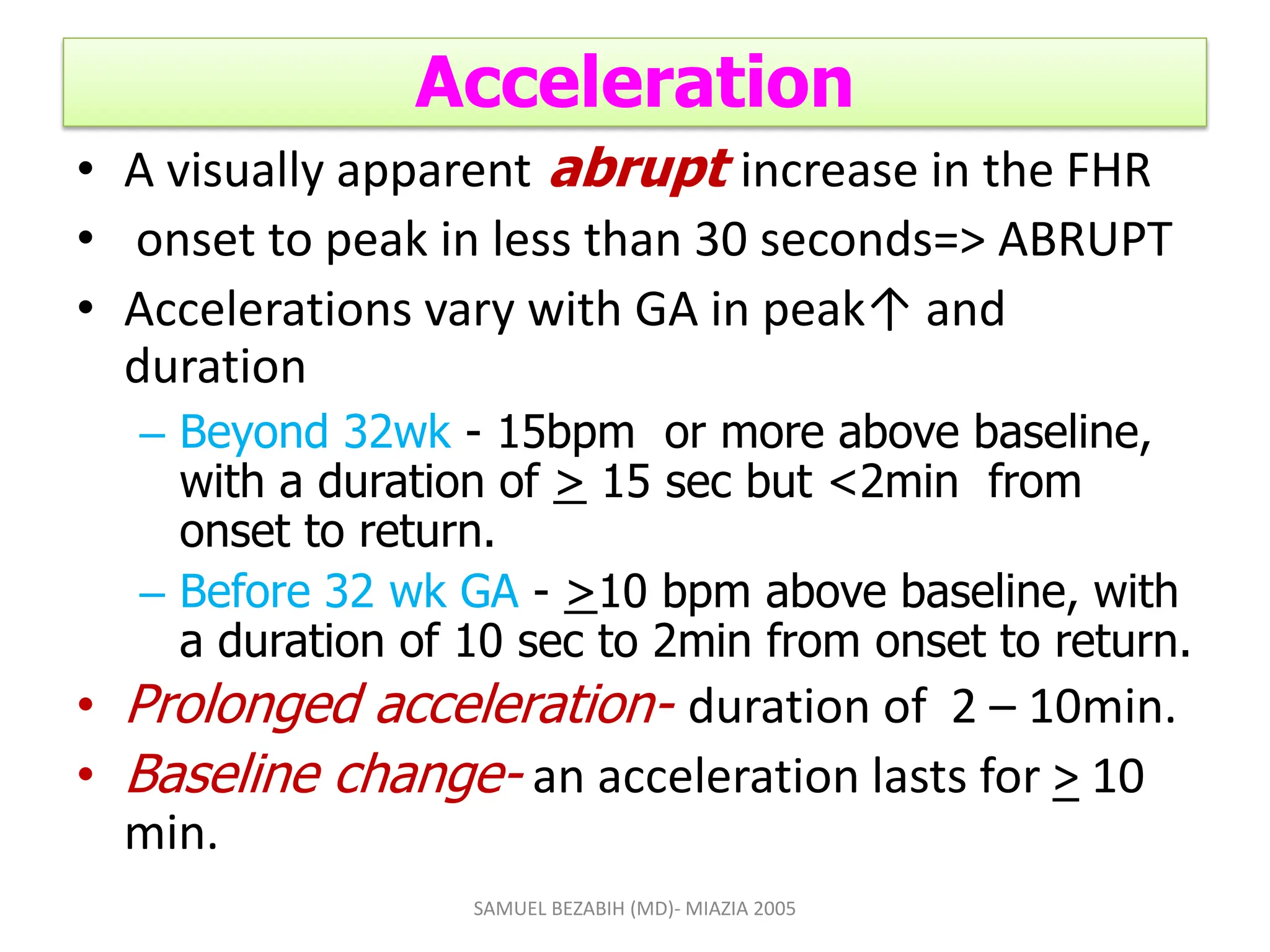 Acceleration
• A visually apparent abrupt increase in the FHR
• onset to peak in less than 30 seconds=> ABRUPT
• Accelerations vary with GA in peak↑ and
duration
– Beyond 32wk - 15bpm or more above baseline,
with a duration of > 15 sec but <2min from
onset to return.
– Before 32 wk GA - >10 bpm above baseline, with
a duration of 10 sec to 2min from onset to return.
• Prolonged acceleration- duration of 2 – 10min.
• Baseline change- an acceleration lasts for > 10
min.
SAMUEL BEZABIH (MD)- MIAZIA 2005
 