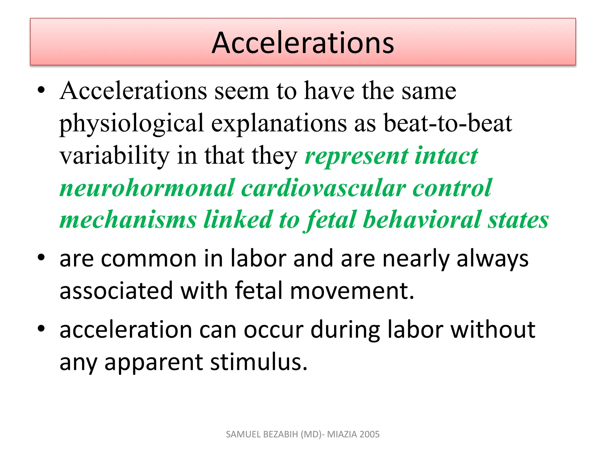 Accelerations
• Accelerations seem to have the same
physiological explanations as beat-to-beat
variability in that they represent intact
neurohormonal cardiovascular control
mechanisms linked to fetal behavioral states
• are common in labor and are nearly always
associated with fetal movement.
• acceleration can occur during labor without
any apparent stimulus.
SAMUEL BEZABIH (MD)- MIAZIA 2005
 