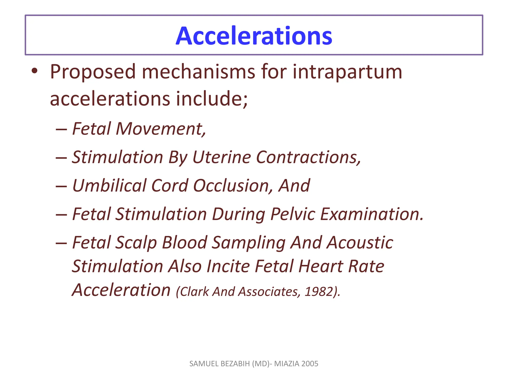 Accelerations
• Proposed mechanisms for intrapartum
accelerations include;
– Fetal Movement,
– Stimulation By Uterine Contractions,
– Umbilical Cord Occlusion, And
– Fetal Stimulation During Pelvic Examination.
– Fetal Scalp Blood Sampling And Acoustic
Stimulation Also Incite Fetal Heart Rate
Acceleration (Clark And Associates, 1982).
SAMUEL BEZABIH (MD)- MIAZIA 2005
 