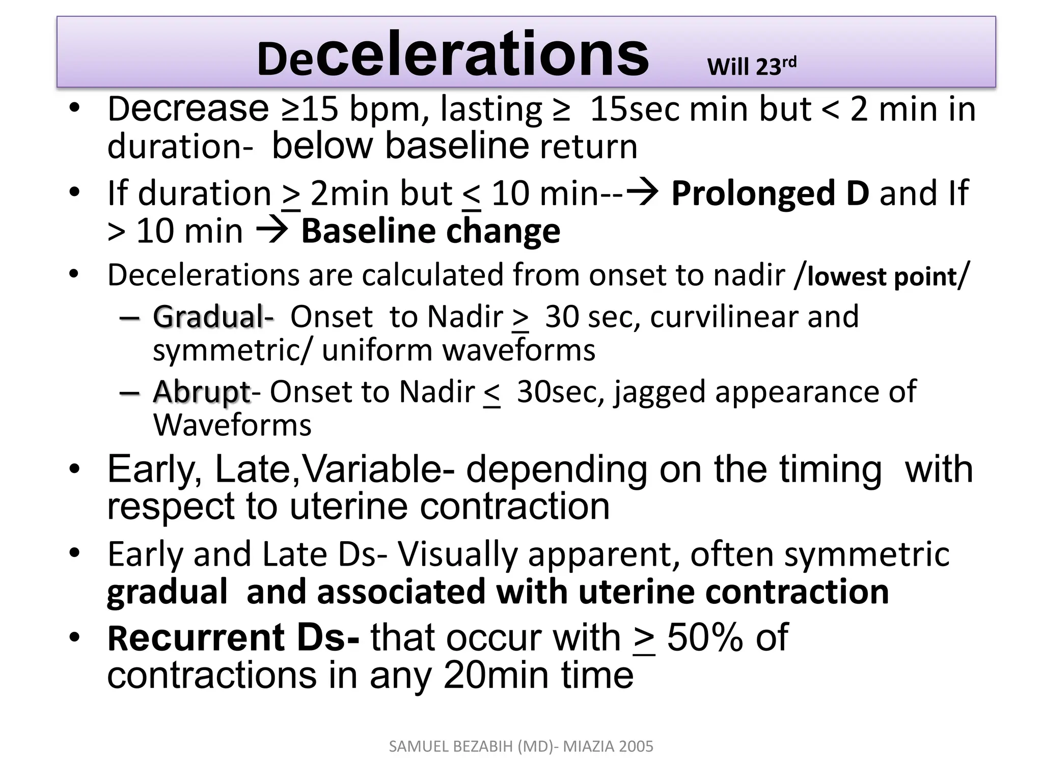 Decelerations Will 23rd
• Decrease ≥15 bpm, lasting ≥ 15sec min but < 2 min in
duration- below baseline return
• If duration > 2min but < 10 min-- Prolonged D and If
> 10 min  Baseline change
• Decelerations are calculated from onset to nadir /lowest point/
– Gradual- Onset to Nadir > 30 sec, curvilinear and
symmetric/ uniform waveforms
– Abrupt- Onset to Nadir < 30sec, jagged appearance of
Waveforms
• Early, Late,Variable- depending on the timing with
respect to uterine contraction
• Early and Late Ds- Visually apparent, often symmetric
gradual and associated with uterine contraction
• Recurrent Ds- that occur with > 50% of
contractions in any 20min time
SAMUEL BEZABIH (MD)- MIAZIA 2005
 