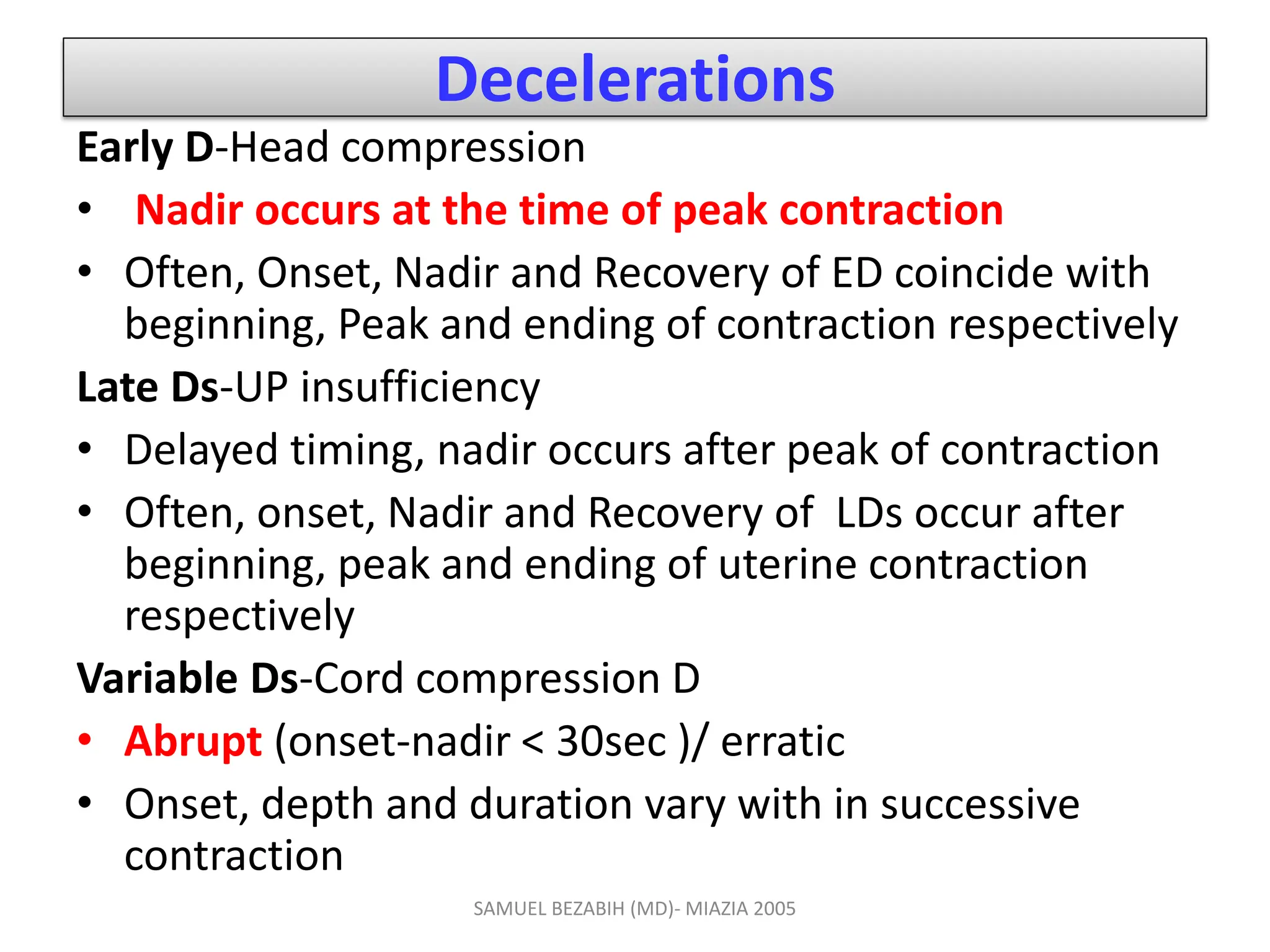 Decelerations
Early D-Head compression
• Nadir occurs at the time of peak contraction
• Often, Onset, Nadir and Recovery of ED coincide with
beginning, Peak and ending of contraction respectively
Late Ds-UP insufficiency
• Delayed timing, nadir occurs after peak of contraction
• Often, onset, Nadir and Recovery of LDs occur after
beginning, peak and ending of uterine contraction
respectively
Variable Ds-Cord compression D
• Abrupt (onset-nadir < 30sec )/ erratic
• Onset, depth and duration vary with in successive
contraction
SAMUEL BEZABIH (MD)- MIAZIA 2005
 