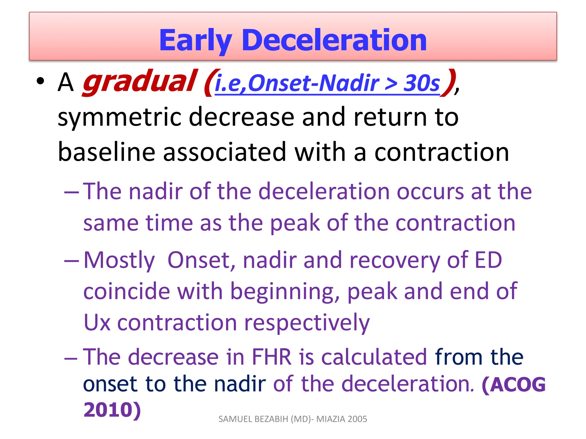 Early Deceleration
• A gradual (i.e,Onset-Nadir > 30s),
symmetric decrease and return to
baseline associated with a contraction
–The nadir of the deceleration occurs at the
same time as the peak of the contraction
–Mostly Onset, nadir and recovery of ED
coincide with beginning, peak and end of
Ux contraction respectively
– The decrease in FHR is calculated from the
onset to the nadir of the deceleration. (ACOG
2010) SAMUEL BEZABIH (MD)- MIAZIA 2005
 